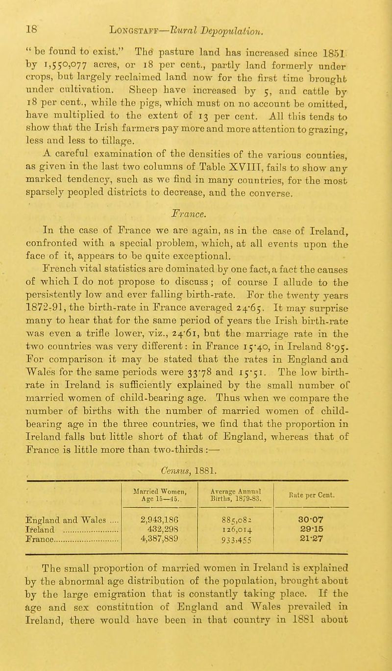 be found to exist. The pasture land has increased since 1851 i.5S°i077 acres, or i8 per cent., partly land formerly under crops, bat largely reclaimed land now for the first time brought under cultivation. Sheep have increased by 5, and cattle by 18 per cent., -while the pigs, which must on no account be omitted, have multiplied to the extent of 13 per cent. All this tends to rIiow that the Irish farmers pay more and more attention to grazing, less and less to tillage. A careful examination of the densities of tlie various counties, as given in tbe last two columns of Table XVIIT, fails to show any marked tendency, such as we find in many countries, for the most sparsely peopled districts to decrease, and the converse. France. In the case of France we are again, as in the case of Ireland, confronted with, a special problem, which, at all events upon the face of it, appears to be quite exceptional. French vital statistics are dominated by one fact, a fact the causes of which I do not propose to discuss ; of course I allude to the persistently low and ever falling birth-rate. For the twenty years 1872-91, the birth-rate in France averaged 2^-6^. It may surprise many to hear that for the same period of years the Irish birth-rate was even a trifle lower, viz., 2^-61, but the marriage I'ate in the two countries was very different: in France 15*40, in Ireland S'gj. For comparison it may be stated that the rates in England and Wales for the same periods were 33'78 and X5*5i. The low birth- rate in Ireland is sufficiently explained by the small number of married women of child-bearing age. Thus when we compare the number of births with the number of married women of child- bearing age in the three countries, we find that the proportion in Ireland falls but little short of that of England, whereas that of France is little more than two-thirds :— Cemus, 1881. JInnied Women, Age 15—45. Average Anmiiil Birtlis, 1879-83. Hate per Cent. England and Wales .... 2,943,186 885,08; 30-07 433,298 I 26,01 + 29-15 4,387,889 933.455 21-27 The small proportion of married women in Ireland is explained by the abnormal age distribution of the population, brought about by the large emigration that is constantly taking place. If the dge and sex constitution of England and Wales prevailed in Ireland, there would have been in that country in 1881 about