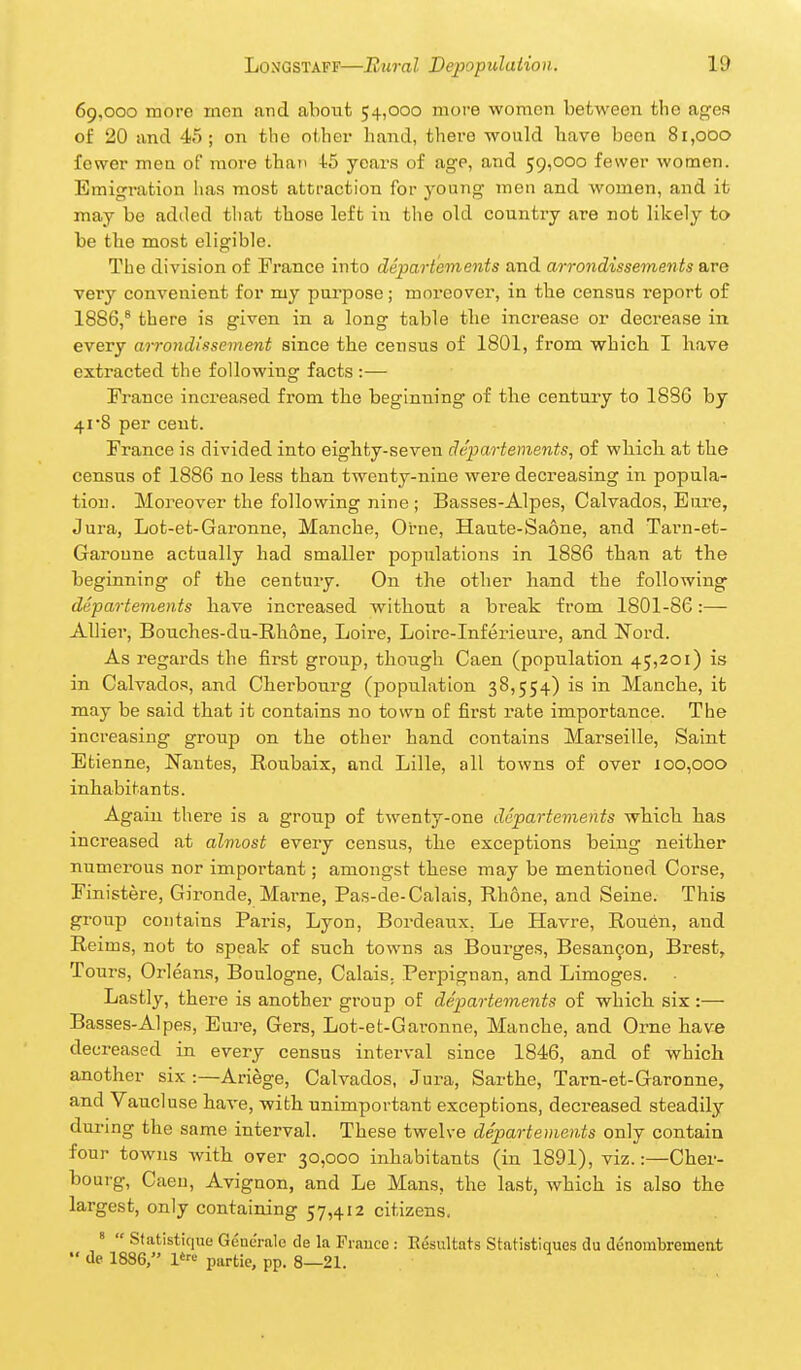 69,000 more inon and about 54,000 moi-e women between the ages of 20 and 45; on the othei hand, there would have been 81,000 fewer men of more than 4;5 ycaz-s of age, and 59,000 fewer women. Emigration has most attraction for young men and women, and it may be added tliat those left in the old country are rot likely to be the most eligible. The division of France into departements and arrondissements are very convenient for my purpose; moreover, in the census report of 1886,* there is given in a long table the increase or decrease in every arrondissement since the census of 1801, from which I have extracted the following facts :— France increased from the beginning of the century to 1886 by 4i'8 per cent. France is divided into eighty-seven departements, of which at the census of 1886 no less than twenty-nine were decreasing in popula- tion. Moreover the following nine ; Basses-Alpes, Calvados, Eui'e, Jura, Lot-et-Garonne, Manche, Orne, Haute-Saone, and Tarn-et- Garoune actually had smaller populations in 1886 than at the beginning of the century. On the other hand the following departements have increased without a break from 1801-86:— AUier, Bouches-du-E.h6ne, Loire, Lolre-Inferieure, and Nord. As regards the first group, thongh Caen (population 45,201) is in Calvados, and Cherbourg (population 38,554) is in Manche, it may be said that it contains no town of first rate importance. The increasing group on the other hand contains Marseille, Saint Etienne, Nantes, Boubaix, and Lille, all towns of over 100,000 inhabitants. Again there is a group of twenty-one departements which has increased at almost every census, the exceptions being neither numerous nor important; amongst these may be mentioned Corse, Finistere, Gironde, Marne, Pas-de-Calais, Rhone, and Seine. This group contains Paris, Lyon, Bordeaux, Le Havre, Rouen, and Reims, not to speak of such towns as Bourges, Besanfon, Brest, Tours, Orleans, Boulogne, Calais. Perpignan, and Limoges. Lastly, there is another group of de'partements of which six:— Basses-Alpes, Eure, Gers, Lot-et-Garonne, Manche, and Oi-ne have decreased in every census interval since 1846, and of which another six :—Ariege, Calvados, Jura, Sarthe, Tarn-et-Garonne, and Vaucluse haA-e, with unimportant exceptions, decreased steadily during the same interval. These twelve departements only contain four towns Avith over 30,000 inhabitants (in 1891), viz.:—Cher- bourg, Caen, Avignon, and Le Mans, the last, which is also the largest, only containing 57,412 citizens. * Statistique Gencralc de la Praucc : Eesultats Statistiques du denombrement de 1886, l'---- partie, pp. 8—21.