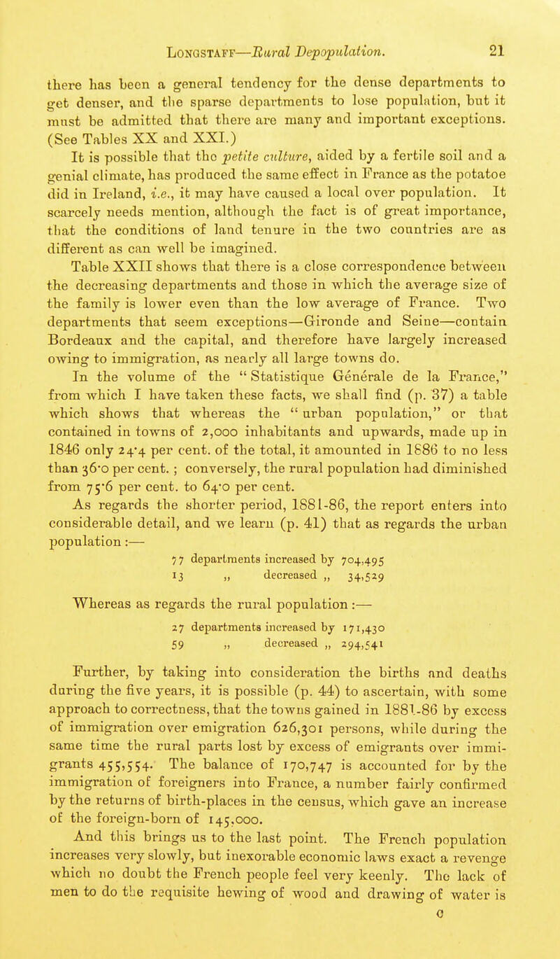 there has been a general tendency for the dense departments to get denser, and tlie sparse departments to lose population, but it must be admitted that there are many and important exceptions. (See Tables XX and XXI.) It is possible that the petite culture, aided by a fertile soil and a genial climate, has produced the same effect in France as the potatoe did in Ireland, i.e., it may have caused a local over population. It scarcely needs mention, although the fact is of great importance, tl)at the conditions of land tenure in the two countries are as different as can well be imagined. Table XXII shows that there is a close correspondence between the decreasing departments and those in •which the average size of the family is lower even than the low average of France. Two departments that seem exceptions—Gironde and Seine—contain Bordeaux and the capital, and therefore have largely increased owing to immigration, as nearly all large towns do. In the volume of the  Statistique Generale de la Prance, from which I have taken these facts, we shall find (p. 37) a table which shows that whereas the  urban population, or that contained in towns of 2,000 inhabitants and upwards, made up in 1846 only 24*4 per cent, of the total, it amounted in 1886 to no less than 36-0 per cent.; conversely, the rural population had diminished from 75*6 per cent, to 64o per cent. As regards the shorter period, 1881-86, the report enters into considerable detail, and we learu (p. 41) that as regards the urban population:— 77 departments increased by 704,495 13 „ decreased „ 34,529 Whereas as regards the rural population :— 27 departments increased by 171,430 £9 „ decreased „ 294,541 Further, by taking into consideration the births and deaths during the five years, it is possible (p. 44) to ascertain, with some approach to correctness, that the towns gained in 1881-86 by excess of immigration over emigration 626,301 persons, while during the same time the rural parts lost by excess of emigrants over immi- grants 455,554, The balance of 170,747 is accounted for by the immigration of foreigners into France, a number fairly confirmed by the returns of birth-places in the census, which gave an increase of the foreign-born of 145.000. And this brings us to the last point. The French population increases very slowly, but inexorable economic laws exact a revenge which no doubt the French people feel very keenly. The lack of men to do the requisite hewing of wood and drawing of water is 0