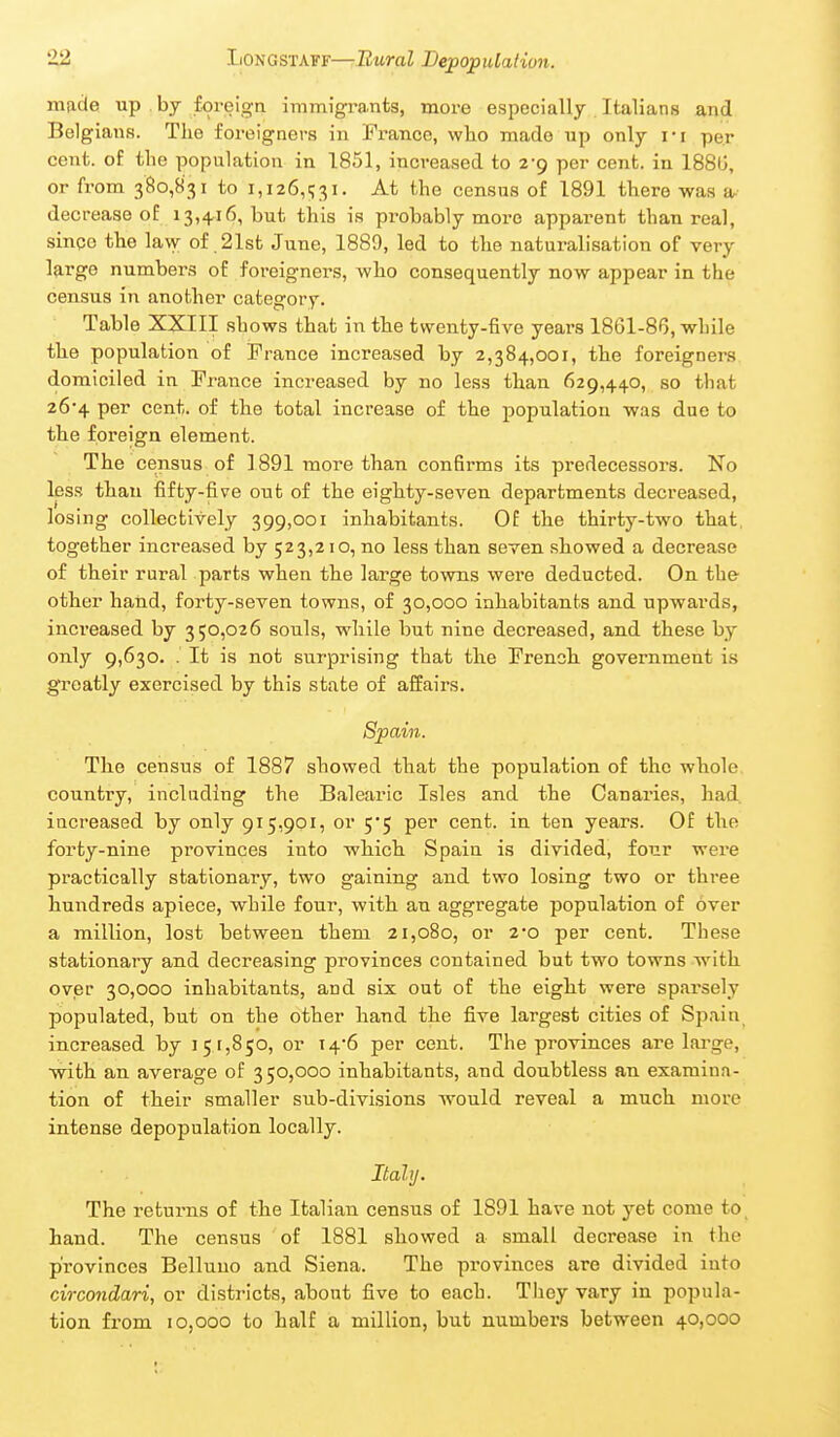 mfide up by foreign immigrants, more especially . Italians and Belgians. The foreigners in France, wlio made up only i-i per cent, of the population in 1851, increased to 2*9 per cent, in 188(j, or from 380,831 to i,i26,i;3i. At the census of 1891 there was a decrease of 13,4,16, but this is probably more apparent than real, sinoo the law of .21st June, 1889, led to the naturalisation of very large numbers of foreigners, who consequently now appear in the census in another category. Table XXIII shows that in the twenty-five years 1861-86, while the population of France increased by 2,384,001, the foreigners domiciled in France increased by no less than 629,440, so that 26*4 per cent, of the total increase of the population was due to the foreign element. The census of 1891 more than confirms its predecessors. No les.s than fifty-five oiit of the eighty-seven departments decreased, losing collectively 399,001 inhabitants. Of the thirty-two that, together increased by 523,210, no less than seven .showed a decrease of their rural parts when the large towns were deducted. On the otber hand, forty-seven towns, of 30,000 inhabitants and upwards, increased by 350,026 souls, while but nine decreased, and these by only 9,630. . It is not surprising that tlie French, government is greatly exercised by this state of affairs. Spain. The census of 1887 showed that the population of the whole country, including the Balearic Isles and the Canaries, bad. increased by only 915,901, or 5*5 per cent, in ten years. Of the forty-nine provinces into whicb Spain is divided, four were practically stationary, two gaining and two losing two or three hundreds apiece, while four, with an aggregate population of over a million, lost between them 21,080, or 2*0 per cent. These stationary and decreasing provinces contained but two towns with over 30,000 inhabitants, and six out of the eight were sparsely populated, but on the other hand the five largest cities of Spain increased by 151,850, or 14-6 per cent. The provinces are large, with an average of 350,000 inhabitants, and doubtless an examina- tion of their smaller sub-divisions would reveal a much more intense depopulation locally. Italy. The returns of the Italian census of 1891 have not yet come to, hand. The census of 1881 showed a small decrease in the provinces Belluuo and Siena. The provinces are divided into circondari, or districts, about five to each. They vary in popula- tion from 10,000 to half a million, but numbers between 40,000