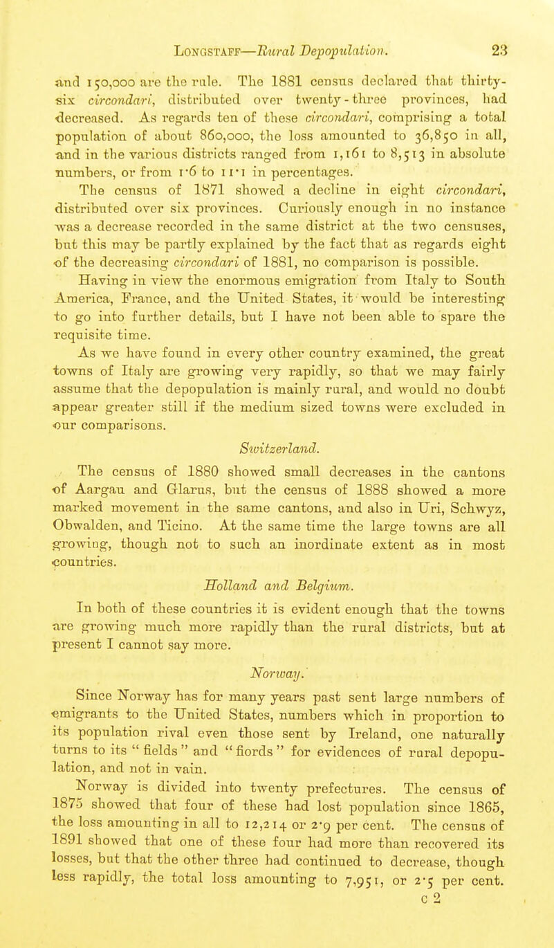 and 150,000 are tlio rule. The 1881 census declavod thab tliirty- six circondari, distributed over twenty-three provinces, had decreased. As regards ten of those circondari, comprising a total population of about 860,000, the loss amounted to 36,850 in all, and in the various districts ranged from 1,161 to 8,513 in absolute numbers, or from r6 to iii in percentages. The census of 1871 showed a decline in eight circondari, distributed over six provinces. Cui'iously enough in no instance was a decrease recorded in the same district at the two censuses, but this may be partly explained by the fact that as regards eight of the decreasing circondari of 1881, no comparison is possible. Having in view the enormous emigration from Italy to South America, France, and the United States, it would be interesting to go into further details, but I have not been able to spare the requisite time. As we have found in every other country examined, the great towns of Italy are growing very rapidly, so that we may fairly assume that the depopulation is mainly rural, and would no doubt appear greater still if the medium sized towns were excluded in our comparisons. Switzerland. The census of 1880 showed small decreases in the cantons of Aargau and Glarus, but the census of 1888 showed a more marked movement in the same cantons, and also in Uri, Schwyz, Obwalden, and Ticino. At the same time the large towns are all growing, though not to such an inordinate extent as in most <:oun tries. Holland and Belgium. In both of these countries it is evident enough that the towns are growing much more rapidly than the rural districts, but at present I cannot say more. Norioay.' Since N'orway has for many years past sent large numbers o£ emigrants to the United States, numbers which in proportion to its population rival even those sent by Ireland, one naturally turns to its  fields  and  fiords  for evidences of rural depopu- lation, and not in vain. Norway is divided into twenty prefectures. The census of 1875 showed that four of these had lost population since 1865, the loss amounting in all to 12,214 or 2-9 per cent. The census of 1891 showed that one of these four had more than recovered its losses, but that the other three had continued to decrease, though less rapidly, the total loss amounting to 7,951, or 2-5 per cent. c 2