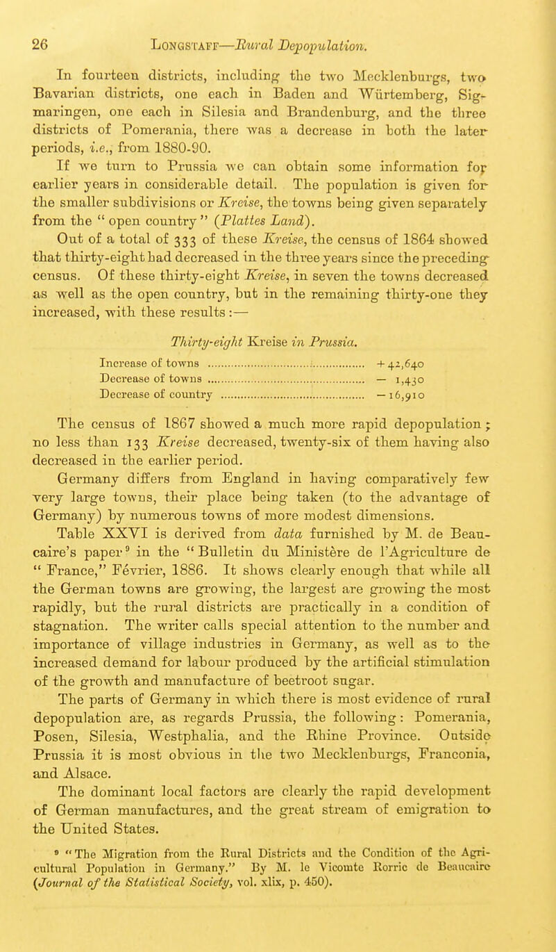 In fourteen districts, including the two Mecklenburgs, two Bavarian districts, one each in Baden and Wiirtemberg, Sig*- maringen, one each in Silesia and Brandenburg, and the tbree districts of Pomerania, there was a decrease in both ihe later periods, i.e., from 1880-90. If we turn to Prussia wo can obtain some information fop earlier years in considerable detail. The population is given for the smaller subdivisions or Kreise, the towns being given separately from the  open country (Platies Land). Out of a total of 333 of these Kreise, the census of 1864 showed that thirty-eight had decreased in the three years since the preceding census. Of these thirty-eight Kreise, in seven the towns decreased as well as the open country, but in the remaining thirty-one they increased, with these results:— Thirty-eight Kreise in Prussia. Increase of towns ; + 42,640 Decrease of towns — 1,430 Decrease of country —16,910 The census of 1867 showed a much moi-e rapid depopulation; no less than 133 Kreise decreased, twenty-six of them having also decreased in the earlier period. Germany differs from England in having comparatively few very large towns, their place being taken (to the advantage of Germany) by numerous towns of more modest dimensions. Table XXVI is derived from data furnished by M. de Beau- caire's paper' in the Bulletin du Ministere de I'Agriculture de  France, Fevrier, 1886. It shows clearly enough that while all the German towns are growing, the largest are growing the most rapidly, but the rural districts are practically in a condition of stagnation. The writer calls special attention to the number and importance of village industries in Germany, as well as to the increased demand for labonr produced by the artificial stimulation of the growth and manufacture of beetroot sugar. The parts of Germany in which there is most evidence of rural depopulation are, as regards Prussia, the following: Pomerania, Posen, Silesia, Westphalia, and the Rhine Province. Outside Prussia it is most obvious in the two Mecklenburgs, Franconia, and Alsace, The dominant local factors are clearly the rapid development of German manufactures, and the great stream of emigration to the United States. » The Migration from the Kural Districts and the Condition of tlic Agri- cultural Population in Germany. By M. le Vicomte Rorric de Beauciurc {Journal of the Statistical Society, vol. xlix, p. 450).