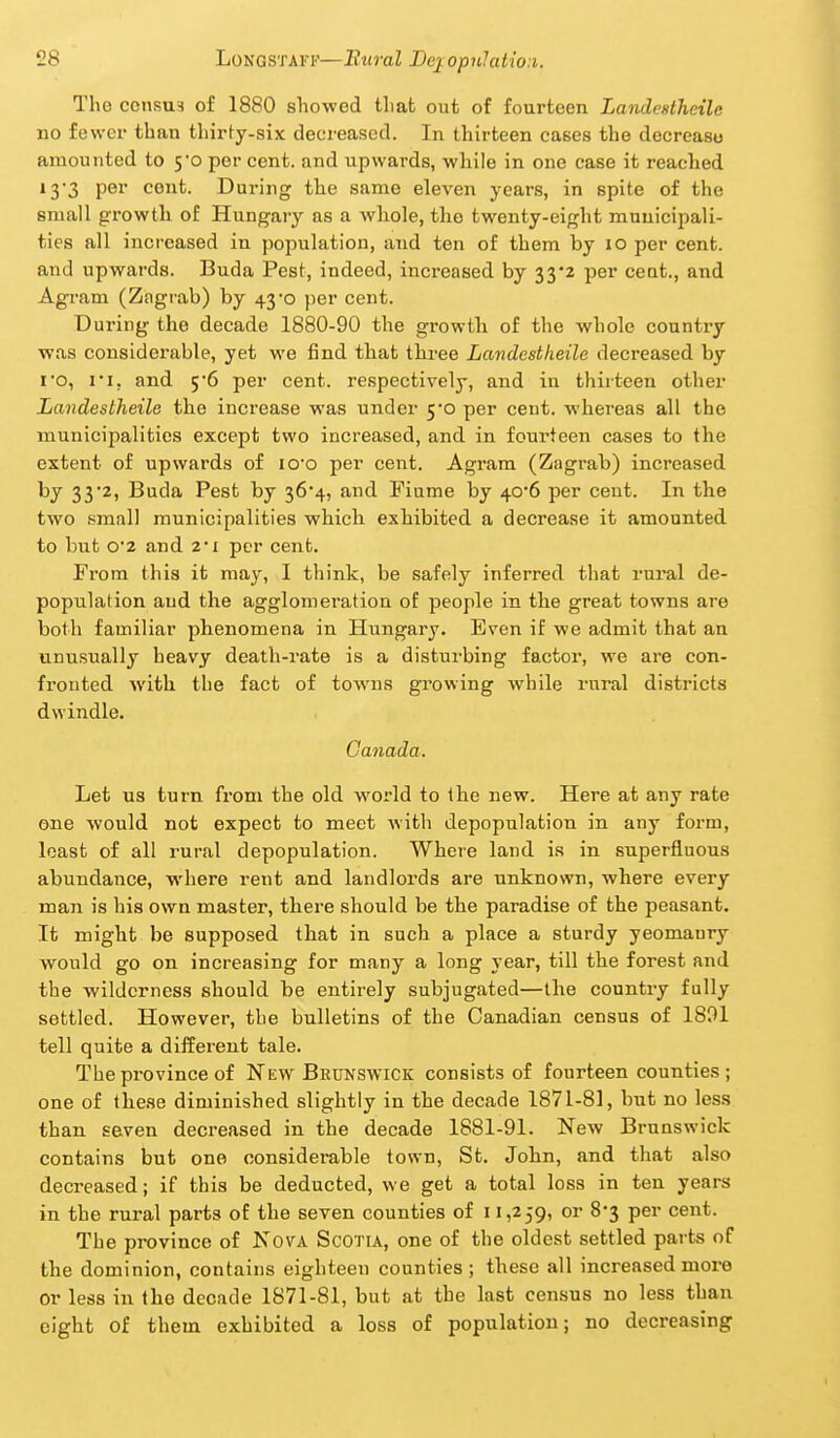 The ccnsu3 of 1880 showed that out of fourteen Landesthetle no fewer than thirty-six decreased. In thirteen cases the decrease amounted to 5*0 per cent, and upwards, while in one case it reached 13-3 per cent. During the same eleven years, in spite of the small growth of Hungary as a whole, the twenty-eight muuicipali- ties all increased in population, and ten of them by 10 per cent, and upwards. Buda Pest, indeed, increased by 33*2 per cent., and Agram (Zagrab) by 43*0 per cent. During the decade 1880-90 the growth of the whole country was considerable, yet we find that three Landestheile decreased by ro, I I, and 5*6 per cent, respectively, and in thirteen other Landestheile the increase was under 5*0 per cent, whereas all the municipalities except two increased, and in fourteen cases to the extent of upwards of lO'o per cent. Agram (Ziigrab) increased by 332, Buda Pest by 364, and Piume by 40'6 per cent. In the two small municipalities which exhibited a decrease it amounted to but 02 and 2*1 per cent. From this it may, I think, be safely inferred that rural de- population aud the agglomei'ation of people in the great towns are both familiar phenomena in Hungary. Even if we admit that an unusually heavy death-rate is a disturbing factor, we are con- fronted with the fact of towns growing while rural districts dwindle. Canada. Let us turn from the old world to the new. Here at any rate one would not expect to meet with depopulation in any form, least of all rural depopulation. Where land is in superfluous abundance, where rent and landlords are unknown, where every man is his own master, there should be the paradise of the peasant. It might be supposed that in such a place a sturdy yeomanry would go on increasing for many a long year, till the forest and the wilderness should be entirely subjugated—the country fully settled. However, the bulletins of the Canadian census of 1801 tell quite a different tale. The province of New Brunswick consists of fourteen counties; one of these diminished slightly in the decade 1871-81, but no less than seven decreased in the decade 1881-91. New Brunswick contains but one considerable town, St. John, and that also decreased; if this be deducted, we get a total loss in ten years in the rural parts of the seven counties of 11,259, or 8-3 per cent. The province of KovA Scotia, one of the oldest settled parts of the dominion, contains eighteen counties; these all increased more or less in the decade 1871-81, but at the last census no less than eight of them exhibited a loss of population; no decreasing