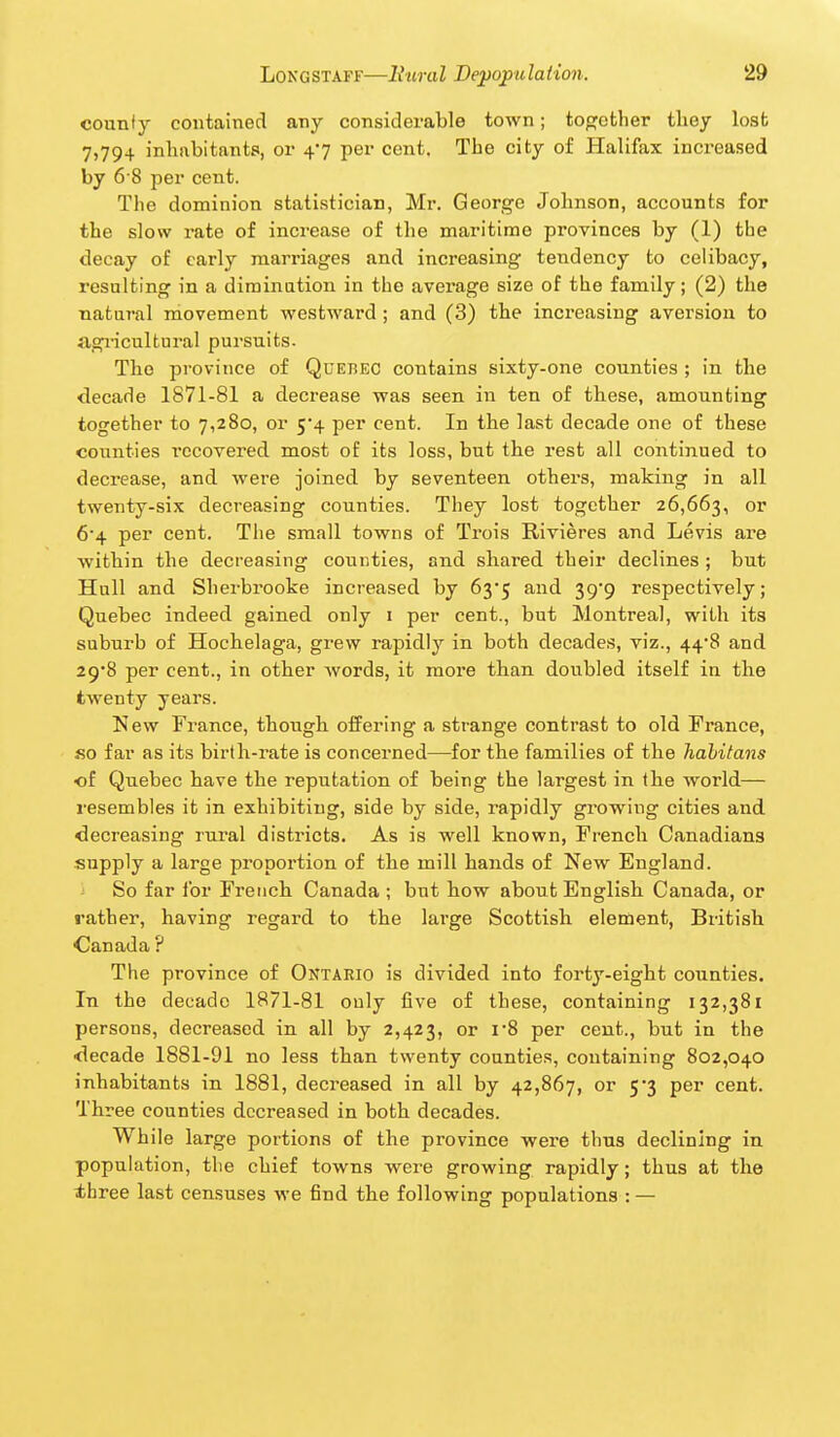 counfy contained any considerable town; toofctber tbey losb 7,794 inbabitants, or 47 per cent. Tbe city of Halifax increased by 6 8 per cent. The dominion statistician, Mr. George Jolmson, accounts for tbe slow rate of increase of tbe maritime provinces by (1) tbe decay of early marriages and increasing tendency to celibacy, resulting in a diminution in tbe average size of tbe family; (2) tbe natural movement westward ; and (3) tbe increasing aversion to agricultural pursuits. Tbe province of Quebec contains sixty-one counties ; in the decade 1871-81 a decrease was seen in ten of tbese, amounting together to 7,280, or 5*4 per cent. In tbe last decade one of tbese counties recovered most of its loss, but tbe rest all continued to decrease, and were joined by seventeen others, making in all twenty-six decreasing counties. They lost together 26,663, or 6*4 per cent. Tbe small towns of Trois Rivieres and Levis are within tbe decreasing counties, and shared their declines ; but Hull and Sherbrooke increased by 635 and ^g'g respectively; Quebec indeed gained only 1 per cent., but Montreal, with its suburb of Hochelaga, grew rapidly in both decades, viz., 44*8 and 29*8 per cent., in other -words, it more than doubled itself in the twenty years. New France, though offering a strange contrast to old France, so far as its birth-rate is concerned—for the families of tbe habitans of Quebec have the reputation of being tbe largest in the world— resembles it in exhibiting, side by side, rapidly growing cities and decreasing rural districts. As is well known, French Canadians supply a large proportion of tbe mill hands of New England. J So far for French Canada ; but how about English Canada, or rather, having regard to the lai'ge Scottish element, British Canada ? The province of Ontario is divided into forty-eight counties. In the decade 1871-81 only five of these, containing 132,381 persons, decreased in all by 2,423, or i'8 per cent., but in tbe decade 1881-91 no less than twenty counties, containing 802,040 inhabitants in 1881, decreased in all by 42,867, or 5*3 per cent. Three counties decreased in both decades. While large portions of the province were thus declining in population, the chief towns were growing rapidly; thus at the three last censuses we find the following populations : —