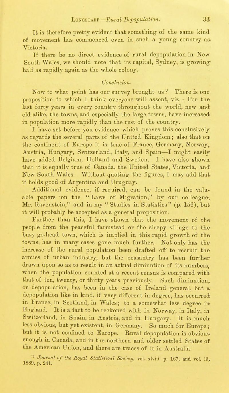 It is therefore pretty evident that something of the same kind of movement has commenced even in such a young country a* Victoria. If there be no direct evidence of rural depopulation in Nevv South Wales, we should note that its capital, Sydney, is growing- half as rapidly again as the whole colony. Co7iclus{on. Now to what point has our survey brought us ? There is one' proposition to which I think everyone will assent, viz. : For the last forty years in every country throughout the world, new and old alike, the towns, and especially the large towns, have increased in population more rapidly than the rest of the country. I have set before you evidence which proves this conclusively as regards the several parts of the United Kingdom; also that on the continent of Europe it is true of France, Germany, ^^orway,. Austria, Hungary, Switzerland, Italy, and Spain—I might easily have added Belgium, Holland and Sweden. I have also shown that it is equally true of Canada, the United States, Victoria, and New South Wales. Without quoting the figures, I may add that it holds good of Argentina and Uruguay. Additional evidence, if required, can be found in the valu- able papers on the  Laws of Migration, by our colleague-, Mr. Ravenstein, and in my Studies in Statistics (p. 156), but it will probably be accepted as a general proposition. Further than this, I have shown that the movement of the' people from the peaceful farmstead or the sleepy village to the busy go-head town, which is implied in this rapid growth of the towns, has in many cases gone much further. Not only has the increase of the rural population been drafted off to recruit the armies of urban industry, but the peasantry has been further drawn upon so as to result in an actual diminution of its numbers, when the population counted at a recent census is compared with that of ten, twenty, or thirty years previously. Such diminution, or depopulation, has been in the case of Ireland general, but a depopulation like in kind, if very different in degree, has occurred in France, in Scotland, in Wales; to a somewhat less degree in England. It is a fact to be reckoned with in Norway, in Italy, in Switzerland, in Spain, in Austria, and in Hungary. It is much less obvious, but yet existent, in Germany. So much for Europe; but it is not confined to Europe. Rural depopulation is obvious, enough in Canada, and in the northern and older settled States of the American Union, and there are traces of it in Australia.  Journal of the Moyal Slaiistical Soc'.etii, vol. xlviii, p. 167, and vol. lii. 1889, p. 241.