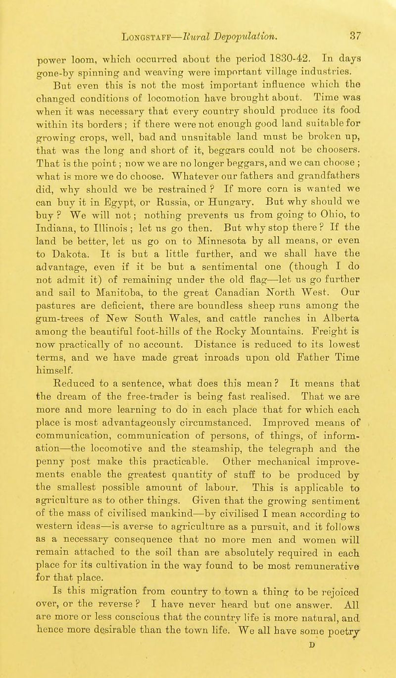 power loom, -which occurred about the period 1830-42. In days gone-by spinning and weaving were important village industries. But even this is not the most important influence which the changed conditions of locomotion have brought about. Time was when it was necessary that every country should produce its food within its borders; if there were not enough good land suitable for growing crops, well, bad and unsuitable land must be broken up, that was the long and short of it, begcrars could not be choosers. That is the point; now we are no longer beggars, and we can choose ; what is more we do choose. Whatever our fathers and grandfathers did, why should we be restrained ? If more corn is wanted we can buy it in Egypt, or Russia, or Hungary. But why should we buy ? We will not; nothing prevents us from going to Ohio, to Indiana, to Illinois ; let us go then. But why stop there ? If the land be better, let us go on to Minnesota by all means, or even to Dakota. It is but a little further, and we shall have the advantage, even if it be but a sentimental one (though I do not admit it) of remaining under the old flag—let us go further and sail to Manitoba, to the great Canadian Worth West. Our pastures are deficient, there are boundless sheep runs among the gum-trees of New South Wales, and cattle ranches in Alberta among the beautiful foot-hills of the Rocky Mountains. Freight is now practically of no account. Distance is reduced to its lowest terms, and we have made great inroads upon old Father Time himself. Reduced to a sentence, what does this mean ? It means that the dream of the free-trader is being fast realised. That we are more and more learning to do in each place that for which each place is most advantageously circumstanced. Improved means of communication, communication of persons, of things, of inform- ation—the locomotive and the steamship, the telegraph and the penny post make this practicable. Other mechanical improve- ments enable the greatest quantity of stuff to be produced by the smallest possible amount of labour. This is applicable to agriculture as to other things. Given that the growing sentiment of the mass of civilised mankind—by civilised I mean according to western ideas—is averse to agriculture as a pursuit, and it follows as a necessary consequence that no more men and women will remain attached to the soil than are absolutely required in each place for its cultivation in the way found to be most remunerative for that place. Is this migration from country to town a thing to be rejoiced over, or the reverse ? I have never heard but one answer. All are more or less conscious that the country life is more natural, and hence more de_sirable than the town life. We all have some poetry D