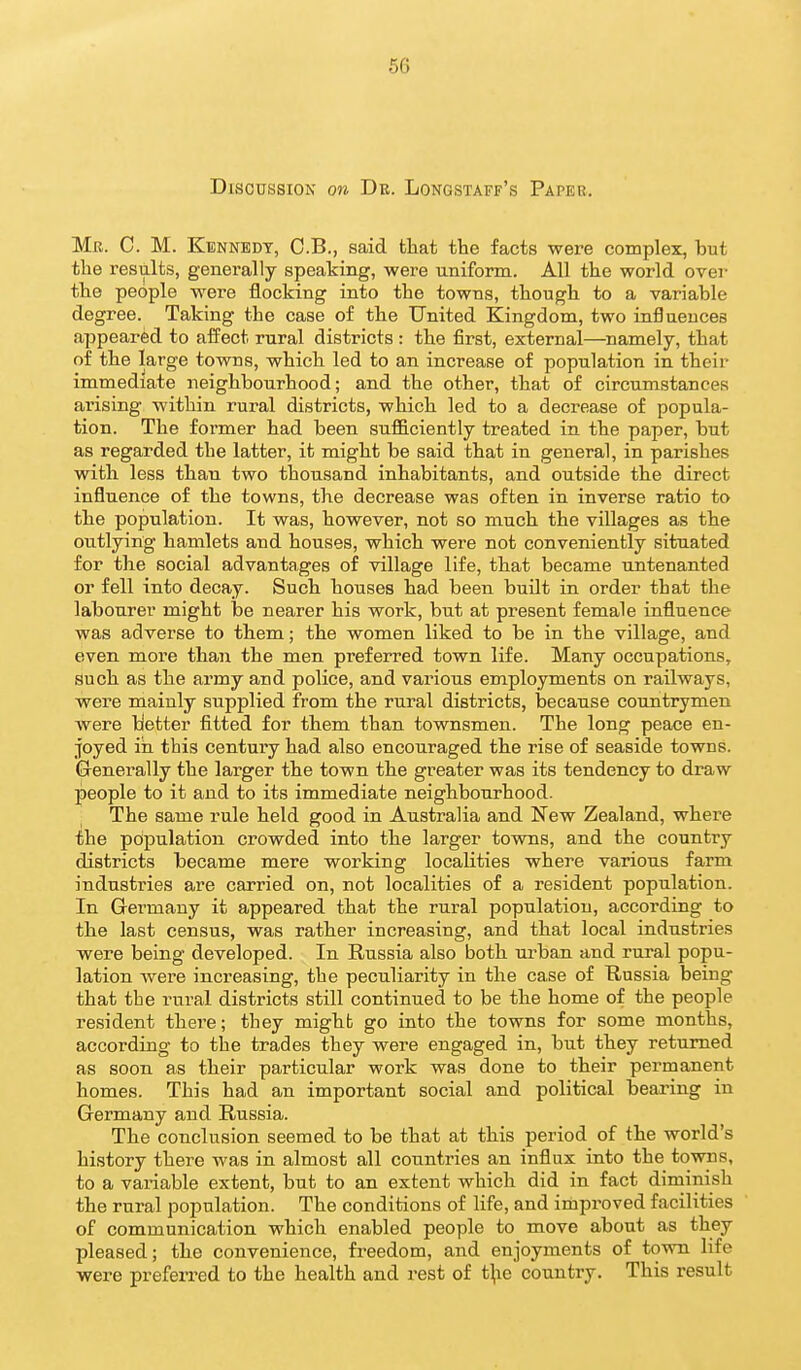 Discussion on Dr. Longstaff's Paper. Mk. C. M. Kennedy, C.B., said that the facts were complex, but the results, generally speaking, were uniform. All the world over the people were flocking into the towns, though to a variable degree. Taking the case of the United Kingdom, two influences appeared to affect rural districts : the first, external—namely, that of the large towns, which led to an increase of population in their immediate neighbourhood; and the other, that of circumstances arising within rural districts, which led to a decrease of popula- tion. The former had been sufficiently treated in the paper, but as regarded the latter, it might be said that in general, in parishes with less than two thousand inhabitants, and outside the direct influence of the towns, the decrease was often in inverse ratio to the population. It was, however, not so much the villages as the outlying hamlets and houses, which were not conveniently situated for the social advantages of village life, that became untenanted or fell into decay. Such houses had been buUt in order that the labourer might be nearer his work, but at present female influence was adverse to them; the women liked to be in the village, and even more than the men preferred town life. Many occupations, such as the army and police, and various employments on railways, were mainly supplied from the rural districts, because countrymen were better fitted for them than townsmen. The long peace en- joyed ill this century had also encouraged the rise of seaside towns. Generally the larger the town the greater was its tendency to draw people to it and to its immediate neighbourhood. The same rule held good in Australia and New Zealand, where the population crowded into the larger towns, and the country districts became mere working localities where various farm industries are carried on, not localities of a resident population. In Germany it appeared that the rural population, according to the last census, was rather increasing, and that local industries were being developed. In Russia also both ui^ban and rural popu- lation were increasing, the peculiarity in the case of Russia being that the rural districts still continued to be the home of the people resident there; they might go into the towns for some months, according to the trades they were engaged in, but they returned as soon as their particular work was done to their permanent homes. This had an important social and political bearing in Germany and Russia. The conclusion seemed to be that at this period of the world's history there was in almost all countries an influx into the towns, to a variable extent, but to an extent which did in fact diminish the rural population. The conditions of life, and improved facilities of communication which enabled people to move about as they pleased; the convenience, freedom, and enjoyments of town life were preferred to the health and rest of t^ie country. This result