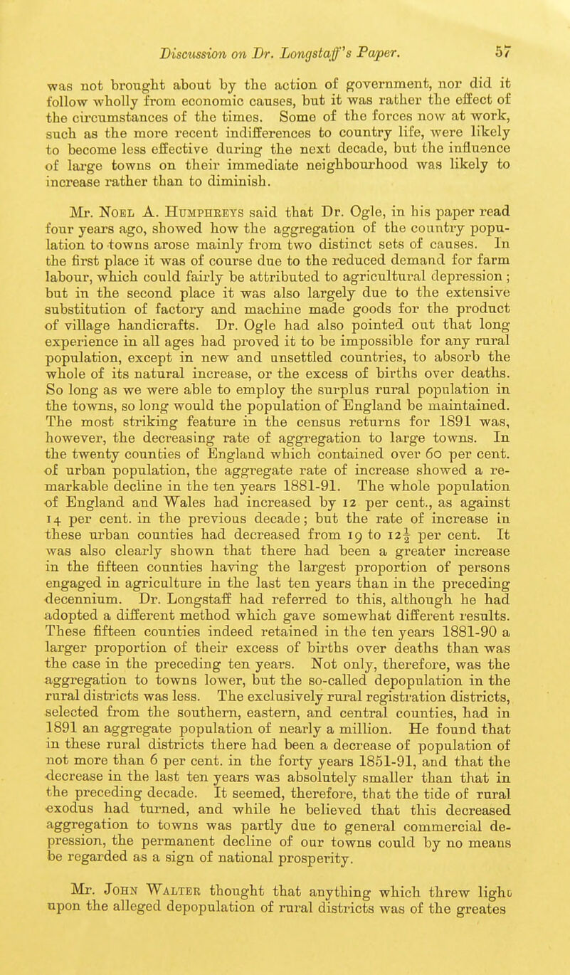was not brought about by the action of government, nor did it follow wholly from economic causes, but it was rather the effect of the circumstances of the times. Some of the forces now at work, such as the more recent indifferences to country life, were likely to become less effective during the next decade, but the influence of large towns on their immediate neighbourhood was likely to increase rather than to diminish. Mr. Noel A. Humphreys said that Dr. Ogle, in his paper read four years ago, showed how the aggregation of the country popu- lation to towns arose mainly from two distinct sets of causes. In the first place it was of course due to the reduced demand for farm labour, which could fairly be attributed to agricultural depression ; but in the second place it was also largely due to the extensive substitution of factory and machine made goods for the product of village handicrafts. Dr. Ogle had also pointed out that long experience in all ages had proved it to be impossible for any rural population, except in new and unsettled countries, to absorb the whole of its natural increase, or the excess of births over deaths. So long as we were able to employ the surplus rural population in the towns, so long would the population of England be maintained. The most striking feature in the census returns for 1891 was, however, the decreasing rate of aggi^egation to large towns. In the twenty counties of England which contained over 60 per cent, of urban population, the aggregate rate of increase showed a re- markable decline in the ten years 1881-91. The whole population of England and Wales had increased by 12 per cent., as against 14 per cent, in the previous decade; but the rate of increase in these urban counties had decreased from 19 to 12^ per cent. It was also clearly shown that there had been a greater increase in the fifteen counties having the largest proportion of persons engaged in agriculture in the last ten years than in the preceding decennium. Dr. Longstaff had referred to this, although he had adopted a different method which gave somewhat different results. These fifteen counties indeed retained in the ten years 1881-90 a larger proportion of their excess of births over deaths than was the case in the preceding ten years. Not only, therefore, was the aggregation to towns lower, but the so-called depopulation in the rural districts was less. The exclusively rural registi'ation districts, selected from the southern, eastern, and central counties, had in 1891 an aggregate population of nearly a million. He found that in these rural districts there had been a decrease of population of not more than 6 per cent, in the forty years 1851-91, and that the ■decrease in the last ten years was absolutely smaller than that in the preceding decade. It seemed, therefore, that the tide of rural exodus had turned, and while he believed that this decreased aggregation to towns was partly due to general commercial de- pression, the permanent decline of our towns could by no means be regarded as a sign of national prosperity. Mr. John Walter thought that anything which threw ligho upon the alleged depopulation of rural districts was of the greates