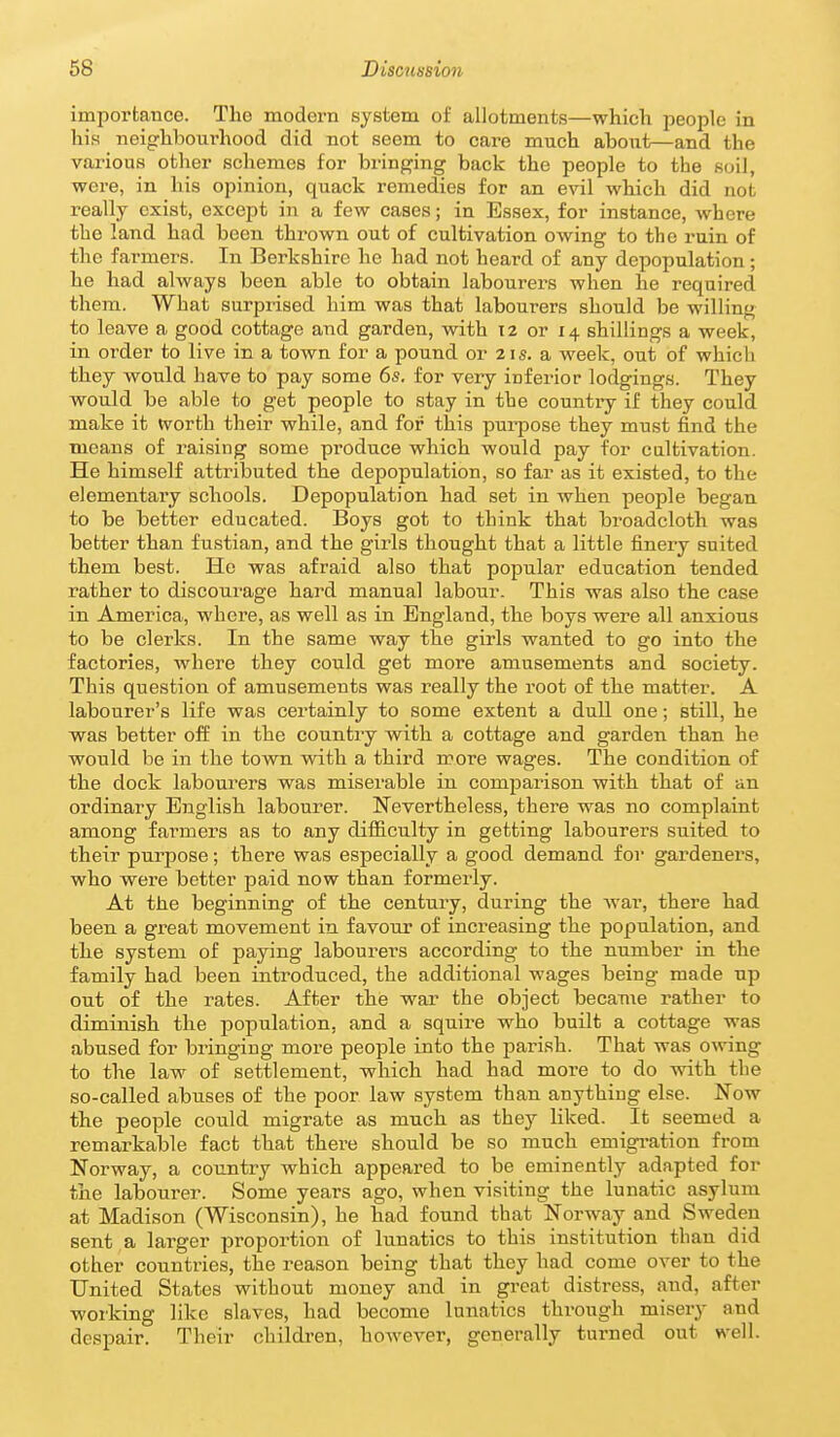 importance. The modern system of allotments—which people in his neighbourhood did not seem to care much about—and the various other schemes for bringing back the people to the soil, were, in his opinion, quack remedies for an evil which did not really exist, except in a few cases; in Essex, for instance, where the land had been thrown out of cultivation owing to the ruin of the farmers. In Berkshire he had not heard of any depopulation; he had always been able to obtain laboui'ers when he required them. What surprised him was that labourers should be willing to leave a good cottage and garden, with 12 or 14 shillings a week, in oi'der to live in a town for a pound or 21 s. a week, out of which they would have to pay some 6s. for very infex-ior lodgings. They would be able to get people to stay in the country if they could make it tvorth their while, and for this purpose they mu.st find the means of raising some produce which would pay for cultivation. He himself attributed the depopulation, so far as it existed, to the elementary schools. Depopulation had set in when people began to be better educated. Boys got to think that broadcloth was better than fustian, and the girls thought that a little finery suited them best. He was afraid also that popular education tended rather to discourage hard manual labour. This was also the case in America, where, as well as in England, the boys were all anxious to be clerks. In the same way the girls wanted to go into the factories, where they could get more amusements and society. This question of amusements was really the root of the matter. A labourer's life was certainly to some extent a dull one; still, he was better off in the country with a cottage and garden than he would be in the town with a third more wages. The condition of the dock labourers was miserable in comparison with that of an ordinary Eiaglish labourer. Nevertheless, there was no complaint among farmers as to any difiiculty in getting labourers suited to their purpose; there was especially a good demand for gardeners, who were better paid now than formerly. At the beginning of the century, during the Avar, there had been a great movement in favour of increasing the population, and the system of paying labourers according to the number in the family had been introduced, the additional wages being made up out of the rates. After the war the object became rather to diminish the population, and a squire who built a cottage was abused for bringing more people into the parish. That was o-wing to the law of settlement, which had had more to do with the so-called abuses of the poor law system than anything else. Now the people could migrate as much as they liked. It seemed a remarkable fact that there should be so much emigi-ation from Norway, a country which appeared to be eminently adapted for the labourer. Some years ago, when visiting the lunatic asylum at Madison (Wisconsin), he had found that Norway and Sweden sent a larger jjroportion of lunatics to this institution than did other countries, the reason being that they had come over to the United States without money and in great distress, and, after working like slaves, had become lunatics through misery and despair. Their childi-en, however, generally turned out well.