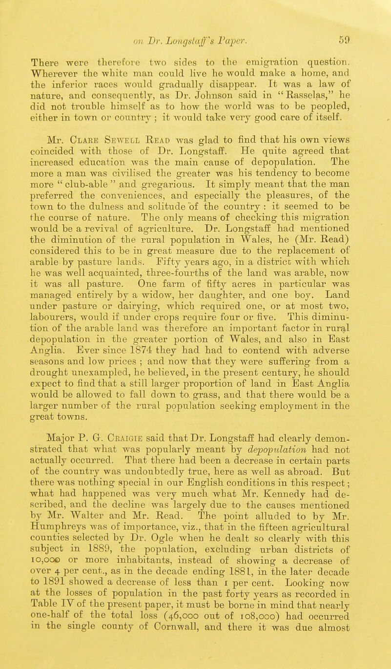There were therefore two sides to the emigration question. Wherever the white man could live he would make a home, and the inferior races would gradually disappear. It was a law of nature, and consequently, as Dr. Johnson said in  Rassclas, he did not trouble himself as to how the world was to be peopled, either in town or country ; it would take very good care of itself. Mr. Clare Sewell Read was glad to find that his own views coincided with those of Dr. Longstaff. He quite agreed that inci'eased education was the main cause of depopulation. The more a man was civilised the greater was his tendency to become more  club-able  and gregarious. It simply meant that the man preferred the conveniences, and especially the pleasures, of the town to the dulness and solitude of the country : it seemed to be the course of nature. The only means of checking this migration would be a revival of agriculture. Dr. Longstaff had mentioned the diminution of the rural population in Wales, he (Mr. Read) considei'ed this to be in great measure due to the replacement of arable by pasture lands. Fifty years ago, in a districc with which he was well acquainted, three-fourths of the land was arable, now it was all pasture. One farm of fifty acres in particular was managed entirely by a widow, her daughter, and one boy. Land under pasture or dairying, which required one, or at most two, labourers, would if under crops require four or five. This diminu- tion of the arable land was therefore an important factor in rural depopulation in the greater portion of Wales, and also in East Anglia. Ever since 1874 they had had to contend with adverse seasons and low prices ; and now that they were suffering from a drought unexampled, he believed, in the present century, he should expect to find that a still larger proportion of land in Bast Anglia would be allowed to fall down to grass, and that there would be a larger number of the rural population seeking employment in the great towns. Major P. G. Craigie said that Dr. Longstaff had clearly demon- strated that what was popularly meant by depopulation had not actually occurred. That there had been a decrease in certain parts of the country was undoubtedly true, here as well as abroad. But there was nothing special in our English conditions in this respect; what had happened was very much what Mr. Kennedy had de- scribed, and the decline was largely due to the causes mentioned by Mr. Walter and Mr. Read. The point alluded to by Mr. Humphreys was of importance, viz., that in the fifteen agricultural counties selected by Dr. Ogle when he dealt so clearly with this subject in 1889, the population, excluding urban districts of io,ooo or more inhabitants, instead of showing a decrease of over 4 per cent., as in the decade ending 1881, in the later decade to 1891 showed a decrease of less than i per cent. Looking now at the losses of population in the past forty years as recorded in Table IV of the present paper, it must be borne in mind that nearly one-half of the total loss (46,000 out of 108,000) had occurred in the single county of Cornwall, and there it was due almost