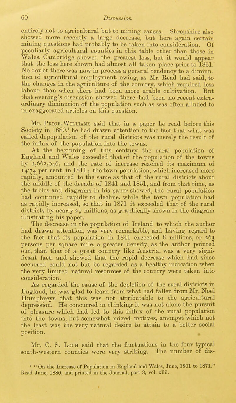 entirely not to agricultural but to mining causes. Shropshire also showed more recently a large decrease, but here again certain mining questions had probably to be taken into consideration. Of peculiarly agricultural counties in this table other than those in Wales, Cambridge showed the greatest loss, but it would appear that the loss here shown had almost all taken place prior to 1861. No doubt there was now in process a general tendency to a diminu- tion of agricultural employment, owing, as Mr. Read had said, to the changes in the agriculture of the country, which required less labour than when there had been more arable cultivation. But that evening's discussion showed there had been no recent extra- ordinary diminution of the population such as was often alluded to in exaggerated articles on this question. Mr. Peice-Williams said that in a paper he read before this Society in 1880,^ he had drawn attention to the fact that what was called depopulation of the rural districts was merely the result of the influx of the population into the towns. At the beginning of this century the rural population of England and Wales exceeded that of the population of the towns by 1,662,046, and the rate of increase reached its maximum of 14-74 per cent, in 1811; the town population, which increased more rapidly, amounted to the same as that of the rural districts about the middle of the decade of 1841 and 1851, and from that time, as the tables and diagrams in bis paper showed, the rural population had continued rapidly to decline, while the town population had as rapidly increased, so that in 1871 it exceeded that of the rural districts by nearly 2^ millions, as graphically shown in the diagram illustrating his paper. The decrease in the population of Ireland to which the author had drawn attention, was very remarkable, and having regard to the fact that its population in 1841 exceeded 8 milUons, or 263 persons per square mile, a greater density, as the author pointed oat, than that of a great country like Austria, was a very signi- ficant fact, and showed that the rapid decrease which had since occurred could not but be regarded as a healthy indication when the very limited natural resources of the country were taken into consideration. As regarded the cause of the depletion of the rural districts in England, he was glad to learn from what had fallen from ^Ir. Noel Humphreys that this was not attributable to the agricultural depression. He concurred in thinking it was not alone the pursuit of pleasui-e which had led to this influx of the rural population into the towns, but somewhat mixed motives, amongst which not the least was the very natural desire to attain to a better social position. , Mr. C. S. Loch said that the fluctuations in the four typical south-western counties were veiy striking. The number of dis- '  On the Increase of Population in England and Wales, June, 1801 to 1871. Kead June, 1880, and printed in tlie Journal, pai-t 3, vol. xliii.