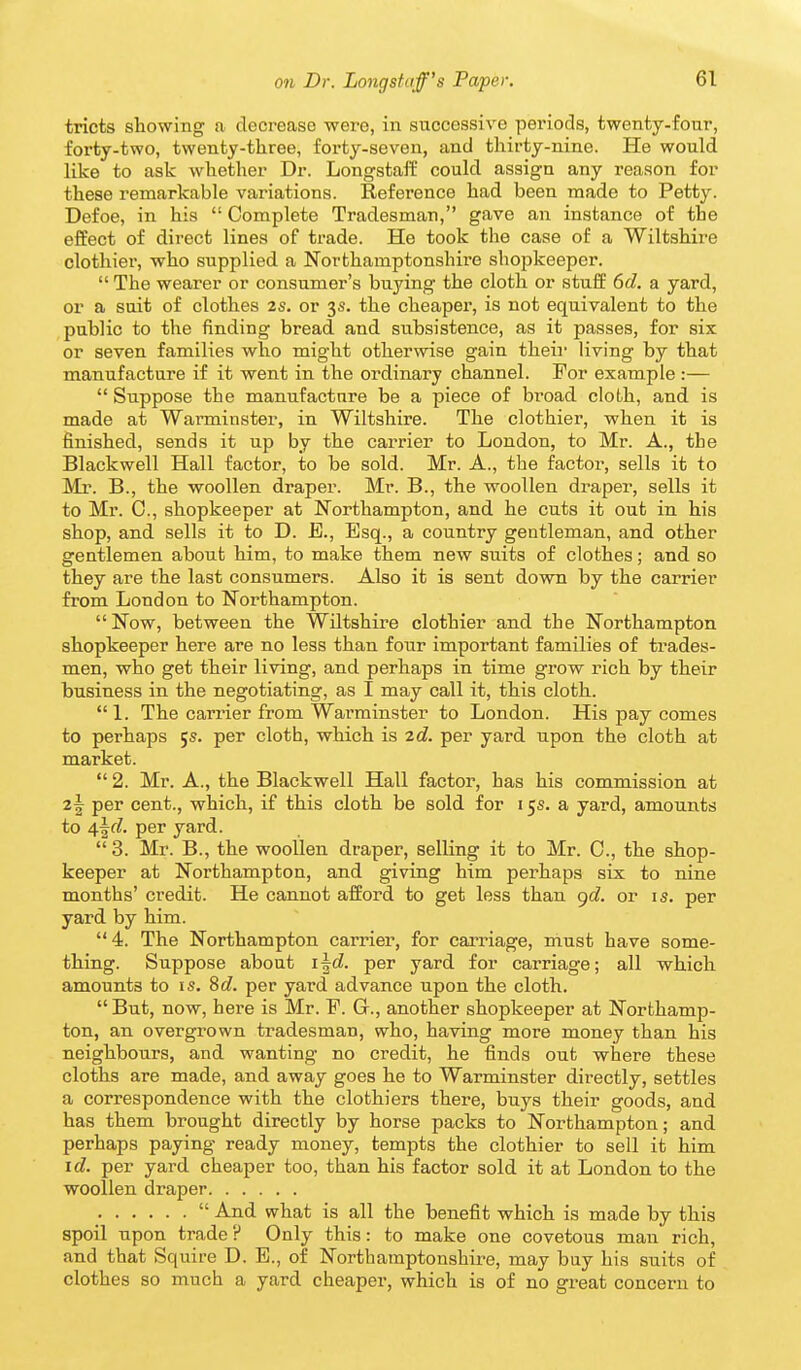 tricts showing a decrease were, in successive periods, twenty-four, forty-two, twenty-three, forty-seven, and thirty-nine. He would like to ask whether Dr. Longstalf could assign any reason for these remarkable variations. Reference had been made to Petty. Defoe, in his  Complete Tradesman, gave an instance of the effect of direct lines of trade. He took the case of a Wiltshire clothier, who supplied a Northamptonshii'e shopkeeper.  The wearer or consumer's buying the cloth or stuff 6d. a yard, or a suit of clothes 2s. or 3s. the cheaper, is not equivalent to the public to the finding bread and subsistence, as it passes, for six or seven families who might otherwise gain their living by that manufacture if it went in the ordinary channel. For example :—  Suppose the manufacture be a piece of bi'oad cloth, and is made at Warminster, in Wiltshire. The clothier, when it is finished, sends it up by the carrier to London, to Mr. A., the Blackwell Hall factor, to be sold. Mr. A., the factor, sells it to Mr. B., the woollen draper. Mr. B., the woollen draper, sells it to Mr. C, shopkeeper at Northampton, and he cuts it out in his shop, and sells it to D. E., Esq., a country gentleman, and other gentlemen about him, to make them new suits of clothes; and so they are the last consumers. Also it is sent down by the carrier from London to Northampton.  Now, between the Wiltshire clothier and the Northampton shopkeeper here are no less than four important families of trades- men, who get their living, and perhaps in time grow rich by their business in the negotiating, as I may call it, this cloth. 1. The carrier from Warminster to London. His pay comes to perhaps 5s. per cloth, which is 2d. per yard upon the cloth at market.  2. Mr. A., the Blackwell Hall factor, has his commission at 2^ per cent., which, if this cloth be sold for 15s. a yard, amounts to 4^d. per yard.  3. Mr. B., the woollen draper, selling it to Mr. C, the shop- keeper at Northampton, and giving him perhaps six to nine months' credit. He cannot afford to get less than gd. or is. per yard by him. 4. The Northampton carrier, for cai'riage, must have some- thing. Suppose about i^d. per yard for carriage; all which amounts to is. 86?. per yard advance upon the cloth. But, now, here is Mr. F. G., another shopkeeper at Northamp- ton, an overgrown tradesman, who, having more money than his neighbours, and wanting no credit, he finds out where these cloths are made, and away goes he to Warminster directly, settles a correspondence with the clothiers there, buys their goods, and has them brought directly by horse packs to Northampton; and perhaps paying ready money, tempts the clothier to sell it him id. per yard cheaper too, than his factor sold it at London to the woollen draper  And what is all the benefit which is made by this spoil upon trade ? Only this: to make one covetous man rich, and that Squire D. E., of Northamptonshire, may buy his suits of clothes so much a yard cheaper, which is of no gi-eat concern to