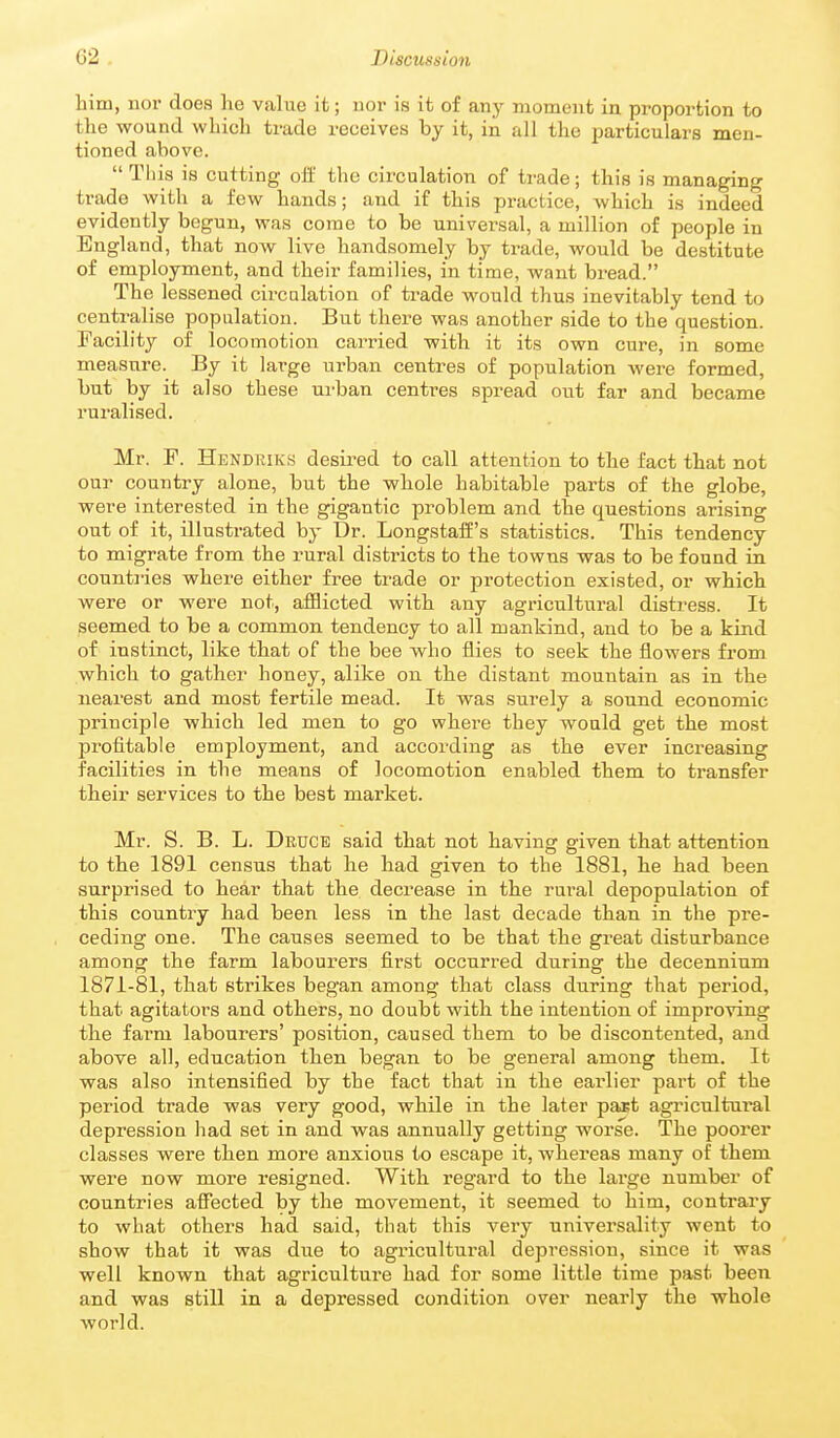 him, nor does he value it; nor is it of any moment in proportion to the wound which trade receives by it, in all the particulars men- tioned above.  Tliis is cutting off the circulation of trade; this is managing trade with a few hands; and if this practice, which is indeed evidently begun, was come to be universal, a million of people in England, that now live handsomely by trade, would be destitute of employment, and their families, in time, want bread. The lessened circnlation of ti-ade would thus inevitably tend to centralise population. But there was another side to the question. Facility of locomotion carried with it its own cure, in some measure. By it large urban centres of population were formed, but by it also these urban centres spread out far and became ruralised. Mr. F. Hendriks desired to call attention to the fact that not our country alone, but the whole habitable parts of the globe, were interested in the gigantic problem and the questions arising out of it, illustrated by T)r. Longstaff's statistics. This tendency to migrate from the rural districts to the towns was to be found in countries where either free trade or protection existed, or which were or were not, afflicted with any agricultural distress. It seemed to be a common tendency to all mankind, and to be a kind of instinct, like that of the bee who flies to seek the flowers from which to gather honey, alike on the distant mountain as in the nearest and most fertile mead. It was surely a sound economic principle which led men to go where they would get the most profitable employment, and according as the ever increasing facilities in the means of locomotion enabled them to transfer their services to the best market. Mr. S. B. L. Deuce said that not having given that attention to the 1891 census that he had given to the 1881, he had been surprised to hear that the decrease in the rural depopulation of this country had been less in the last decade than in the pre- ceding one. The causes seemed to be that the great disturbance among the farm labourers first occurred during the decennium 1871-81, that strikes began among that class during that period, that agitatoi's and others, no doubt with the intention of improving the farm labourers' position, caused them to be discontented, and above all, education then began to be general among them. It was also intensified by the fact that in the earlier part of the period trade was very good, while in the later past agricultural depression had set in and was annually getting worse. The poorer classes were then more anxious to escape it, whereas many of them were now more resigned. With regard to the large number of countries afiected by the movement, it seemed to him, contrary to what others had said, that this very universality went to show that it was due to agricultural depression, since it was well known that agriculture had for some little time past been and was still in a depressed condition over nearly the whole world.
