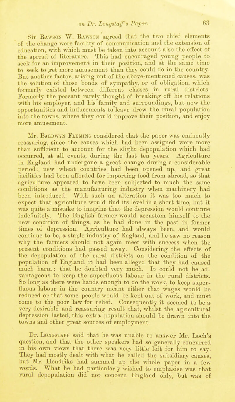 Sir Rawson W. Rawson agreed that the two chief elements of the change were facility of communication and the extension of education, with which must be taken into account also the effect of the spread of literature. This had encouraged young people to seek for an improvement in their position, and at the same time to seek to get more amusement than they could do in the country. But another factor, arising out of the above-mentioned causes, was the solution of those bonds of sympathy, or of obligation, which formerly existed between different classes in rural districts. Formerly the peasant rarely thought of breaking off his relations with his employer, and his family and surroundings, but now the opportunities and inducements to leave drew the rui'al population into the towns, where they could improve theii' position, and enjoy more amusement. Mr. Baldwyn Fleming considered that the paper was eminently reassuring, since ihe causes which had been assigned were more than sufficient to account for the slight depopulation which had occui-red, at all events, during the last ten years. Agriculture in England had undergone a great change during a considerable period; new wheat countries had been opened up, and great facilities had been afforded for importing food from abroad, so that agriculture appeared to have been subjected to much the same conditions as the manufacturing industry when machinery had been introduced. With such an alteration it was too much to expect that agriculture would find its level in a short time, but it was quite a mistake to imagine that the depression would continue indefinitely. The English farmer would accustom himself to the new condition of things, as he had done in the past in former times of depression. Agriculture had always been, and would continue to be, a staple industry of England, and he saw no reason why the farmers should not again meet with success when the present conditions had passed away. Considering the effects of the depopulation of the rural districts on the condition of the population of England, it had been alleged that they had caused much harm : that he doubted very much. It could not be ad- vantageous to keep the superfluous labour in the rural districts. So long as there were hands enough to do the work, to keep super- fluous labour in the country meant either that wages would be reduced or that some people would be kept out of work, and must come to the poor law for relief. Consequently it seemed to be a very desirable and reassuring result that, whilst the agricultural depression lasted, this extra population should be drawn into the towns and other great sources of employment. Dr. LoNGSTAFF said that he was unable to answer Mr. Loch's question, and that the other speakers had so generally concurred in his own views that there was very little left for him to say. They had mostly dealt with what he called the subsidiary causes, but Mr. Hendriks had summed up the whole paper in a few words. What he had particularly wished to emphasise was that rural depopulation did not concern England only, but was of