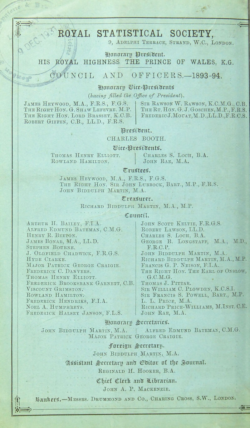 I RiQIAL STATISTICAL SOCIETY, 9, AunLPni Teiikace, Steand, W.C., Londok. HIS ■IT OYAL t' NCIL HIGHNESS THE PRINCE OF WALES, K.G. AND OFFICERS.—1893-94. (havinff filled the Office of President). Jaaies Heywood, M.A., F.E.S., F.G.S. The Ri&ht Hon. G-. Shaw Lefevke. M.P The Eight Hon. Loud Bkasset, K.C.B ROBEKT GiFFEN, C.B., LL.D., F.R.S. ^BrcdtBrnt. CHAELES BOOTH. Thomas Henby Elliott. Chables S EowLAND Hamilton. John Eae, James Heywoob, M.A., F.E.S., F.G.S. The Eioiit Hon. Sib John Lubbock, Bart John Biddulph Mabtin, M.A. CTrra^urcr. EioiABD Biddhlpji Mautin, M.A., M.P. CDlIIKt'I. SiB Eawson W. Eawson, K.C.M.G., C.B. The Et. Hon. G. J. Goschen, M.P.,F.E.S. FEEDEBicJ.MotJAT,M.D.,LL.D.,F.E.C.S. , Loch, M.A. B.A. M.P., F.E.S. Aethub H. Bailey, F.I.A. Alfked Edmund Bateman, C.M.G. Henky E. Beeton. James Bonae, M.A., LL.D. Stephen Bouene. J. Oldfield Chadwick, F.E..G.S. Hyde Claeke. Ma.toe Patbick Geobge Cbaisie. Fbedeeick C. Danvebs. Thomas Heney Elliott. Feedeeick Beooksbank Gaenett, Viscount Geimston. EowLAND Hamilton. Fredebick Hendeiks, F.I.a. Noel A. HumphEexs. FEEDEiiiCK Halsey Janson, F.L.S. C.B. M.D., ,M.P. John Scott Keltie, F.E.G.S. EOBEET Lawson, LL.D. Chaeles S. Loch, B.A. Geoege B. Longstaff, M.A., F. E.C.P. John Biddulph Mabtin, M.A. EicHAED Biddulph Maetin, M.A., Fbancis G. p. Neison, F.I.A. The Eight Hon. The Eael of Onslow, G. C.M.G. Thomas J. Pittar. SiE William 0. Plowden, K.C.S.I. SiE Fbancis S. Powell, Baet., M.P. L. L. Peioe, M.A. EicHABD Pbice-Williams, M.Inst. C.E. John Eae, M.A. Arrrrtstvics'. I Alfeed Edmund Bateman, G.M.G. ?I?nnai7tn) John Biddulph Maetin, M.A. Ma joe Patrick GfioEOE Cbaigie. dTorttsii ^cnctarp. John Biddulph Martin, M.A. 'assistant fi^rnrtnri) anU ©ttitor af tljr 5inurnaT. Eeginald H. Hookeb, B.A. Cljtrf CIcrft mts Eibrartait. John A. P. Mackenzie. 1? UanhrrS.—Messes. Dbummond and Co., Chaking Cross, S.W., London.