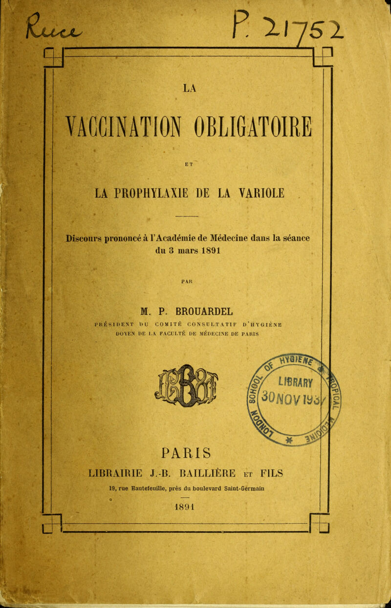 P 11751 LA VACCINATION OBLIGATOIRE ET LA PROPHYLAXIE DE LA VARIOLE Discours prononcé à l'Académie de Médecine dans la séance du 3 mars 1891 PAR M. P. BROUARDEL PRÉSIDENT DU COMITÉ CONSULTATIF d'hYGIÈNE DOYEN DE LA FACULTÉ DE MÉDECINE DE PARIS PARIS LIBRAIRIE J.-B. BAILLIÈRE et FILS 19, rue Hautefeuille, près du boulevard Saint-Germain 1891