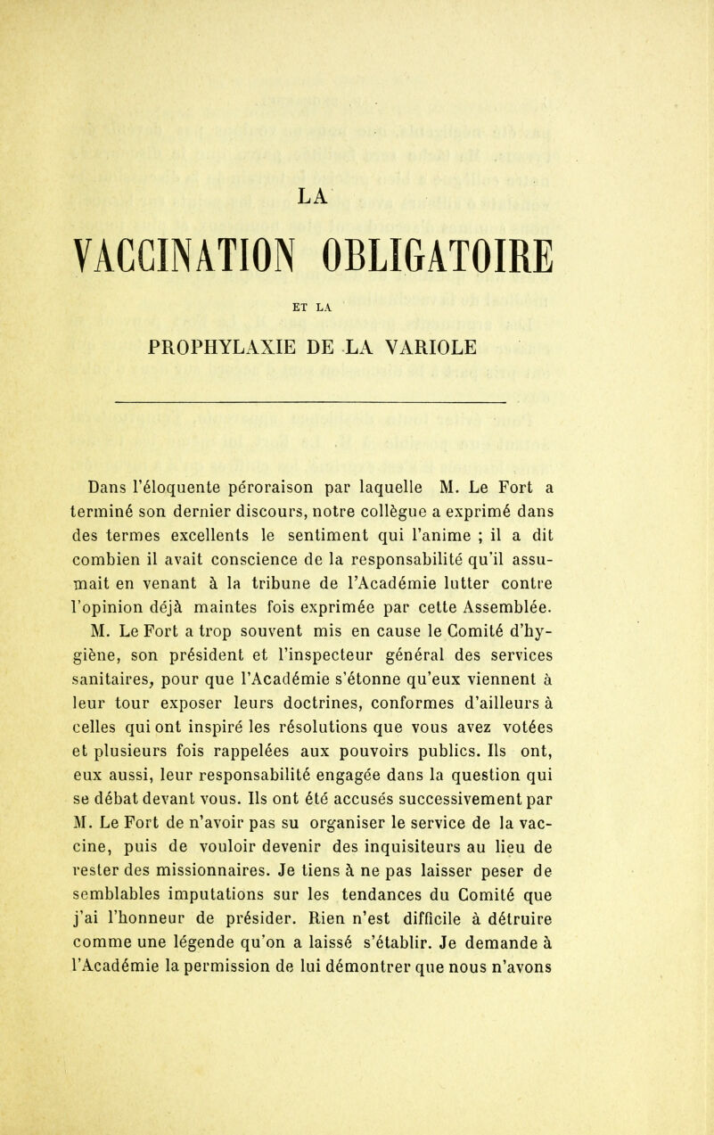 VACCINATIONOBLIGATOIRE Dans l'éloquente péroraison par laquelle M. Le Fort a terminé son dernier discours, notre collègue a exprimé dans des termes excellents le sentiment qui l'anime ; il a dit combien il avait conscience de la responsabilité qu'il assu- mait en venant à la tribune de l'Académie lutter contre l'opinion déjà maintes fois exprimée par cette Assemblée. M. Le Fort a trop souvent mis en cause le Comité d'hy- giène, son président et l'inspecteur général des services sanitaires, pour que l'Académie s'étonne qu'eux viennent à leur tour exposer leurs doctrines, conformes d'ailleurs à celles qui ont inspiré les résolutions que vous avez votées et plusieurs fois rappelées aux pouvoirs publics. Ils ont, eux aussi, leur responsabilité engagée dans la question qui se débat devant vous. Ils ont été accusés successivement par M. Le Fort de n'avoir pas su organiser le service de la vac- cine, puis de vouloir devenir des inquisiteurs au lieu de rester des missionnaires. Je tiens à ne pas laisser peser de semblables imputations sur les tendances du Comité que j'ai l'honneur de présider. Rien n'est difficile à détruire comme une légende qu'on a laissé s'établir. Je demande à l'Académie la permission de lui démontrer que nous n'avons ET LA