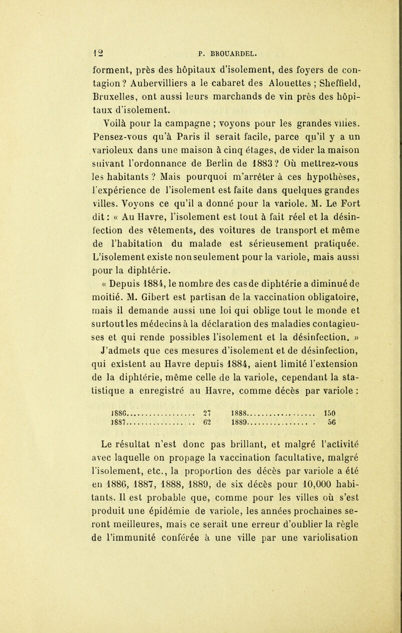 forment, près des hôpitaux d'isolement, des foyers de con- tagion? Aubervilliers a le cabaret des Alouettes ; Sheffield, Bruxelles, ont aussi leurs marchands de vin près des hôpi- taux d'isolement. Voilà pour la campagne ; voyons pour les grandes villes. Pensez-vous qu'à Paris il serait facile, parce qu'il y a un varioleux dans une maison à cinq étages, de vider la maison suivant l'ordonnance de Berlin de 1883? Où mettrez-vous les habitants ? Mais pourquoi m'arrêter à ces hypothèses, l'expérience de l'isolement est faite dans quelques grandes villes. Voyons ce qu'il a donné pour la variole. M. Le Fort dit : « Au Havre, l'isolement est tout à fait réel et la désin- fection des vêtements» des voitures de transport et même de l'habitation du malade est sérieusement pratiquée. L'isolement existe non seulement pour la variole, mais aussi pour la diphtérie. « Depuis 1884, le nombre des cas de diphtérie a diminué de moitié. M. Gibert est partisan de la vaccination obligatoire, mais il demande aussi une loi qui oblige tout le monde et surtout les médecins à la déclaration des maladies contagieu- ses et qui rende possibles l'isolement et la désinfection. » J'admets que ces mesures d'isolement et de désinfection, qui existent au Havre depuis 1884, aient limité l'extension de la diphtérie, même celle de la variole, cependant la sta- tistique a enregistré au Havre, comme décès par variole : 1886.... 27 1888 150 1887 62 1889 56 Le résultat n'est donc pas brillant, et malgré l'activité avec laquelle on propage la vaccination facultative, malgré l'isolement, etc., la proportion des décès par variole a été en 1886, 1887, 1888, 1889, de six décès pour 10,000 habi- tants. Il est probable que, comme pour les villes où s'est produit une épidémie de variole, les années prochaines se- ront meilleures, mais ce serait une erreur d'oublier la règle de l'immunité conférée à une ville par une variolisation