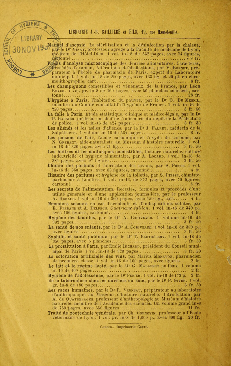 <^y^ , ^s-Ss, IIBRAIBIE J.-B. BAllllÉI!E et FUS, 19, rue naulefenille. ff/- LIBRARY ^ § r\-\ r\\ fd'asepsie. La stérilisation et la désinfection par la chaleur, o 30 NOV Pfr-le Dr ViNAY, professeur agrégé à la Faculté de médecine de Lyon, co\ médecin de l'Hôtel-Dieu. 1 vol. in-18 de 532 pages, avec 74 figures, cartonné ^ »• 8 fr. ' ,qSv Précis d'analyse microscopique des denrées alimentaires. Caractères, „„^'^v;Procédés d'examen, Altérations et falsifications, par V. Bonnet, pré- tr'°''^^^'parateur à l'École de pharmacie de Paris, expert du Laboratoire —^ municipal. 1 vol. in-18 de 2ii(i pages, avec 163 fig. et 20 pl. en chro- molithographie, cart 6 fr. Les champignons comestibles et vénéneux de la France, par Léon BoYEK. j vol. gr. in-8 de 16D pages, avec .SO planches coloriées, car- tonné 28 fr. L'hygiène à Paris, l'habitation du pauvre, par le Dr 0. Du Mesnil, membre du Comité consultatif d'hygiène de France. 1 vol. in-16 de 250 pages ^ 3 fr. 50 La folie à Paris. Mnde statistique, clinique et médico-légale, p^r le D' P. Garnier, médecin en chef de l'infirmerie du dépôt de la Préfecture de police, l vol. in-l6 de 424 pages 3 fr. 30 Les aliénés et les asiles d'aliénés, par le D^ J. Falret, médecin de la Salpêtrière. 1 volume in-16 de 5G4 pages 8 fr. Les poisons de l'air, l'acide carbonique et l'oxyde de carbone, par N. Gréhant, aide-naturaliste au Muséam d'histoire naturelle. 1 vol. in-16 dé 320 pages, avec 21 fig 3 fr. 50 Les huîtres et les mollusques comestibles, histoire naturelle, culture* industrielle et hygiène alimentaire, par A. Locard. 1 vol. in-16 de 384 pages, avec 97 figures 3 fr. 50 Chimie des parfums et fabrication des savons, par S. Piksse. 1 vol. in-16 de 36u pages, avec 80 figures, cartonné.. 4 fr. Histoire des parfums et hygiène de la toilette, par S. Piesse, chimiste- parfumeur à Londres. 1 vol. in-16, de 372 pages, avec 70 figures, cartonné 4 fr. Les secrets de l'alimentation. Recettes, formules et procédés d'une utilité générale et d'une application journalière, par le professeur A. Héraud. 1 vol. in-16 de 360 pages, avec 150 fig., cart 4 fr. Premiers secours en cas d'accidents et d'indispositions subites, par E. Ferrand et A. Delpech. Quatrième édilion. 1 vol. in-l6 de 340 p., avec 106 figures, cartonné 4 fr. Hygiène des familles, par le D^ A. Coriveaud. 1 volume in-10 de 332 pages 3 fr. 50 La santé de nos enfants, par le D^ A. Coriveaud. 1 vol. in-16 de 300 p., avec figures 3 fr. 50 Syphilis et santé publique, par le Dr T. Barthélémy. 1 vol. in-18 de 350 pages, avec 5 planches .- 3 fr. 50 iia prostitution à Paris, parÉmile Richard, président du Conseil muni- cipal de Paris 1 vol. in-18 de 320 pages 3 fr. 50 la coloration artificielle des vins, par Marins Monavon, pharmacien de première classe, l vol. in-16 de 160 pages, avec figures.. . 2 fr. Le lait et le régime lacté, par le D^ G. Malapert du Peux. 1 volume in-16 de 16'> pages _ 2 fr. Hygiène de l'adolescence, par le Or PÉniER. 1 vol. in-16 de 172 p. 2 fr. De la tuberculose chez les ouvriers en soie, par le D' P. Givre. I vol. gr. in-8 de 180 pages 3 fr. 50 Les races humaines, par le D^ R. Verneau, préparateur au laboratoire d'anthropologie au Muséum d'histoire naturelle. Introduction par A. de Quatrefages, professeur d'anthropologie au Muséum d'histoire naturelle, membre de l'Académie des sciences. Un volume grand in-8 de 750 pages, avec 550 figures II fr. Traité de zootechnie'générale, par Ch. Gornevin, professeur à l'École vétérinaire de Lyon. 1 vol. gr. in-8 de 1,000 p., avec 300 fig. 20 fr. GoREEiL. Imprimerie Grété.