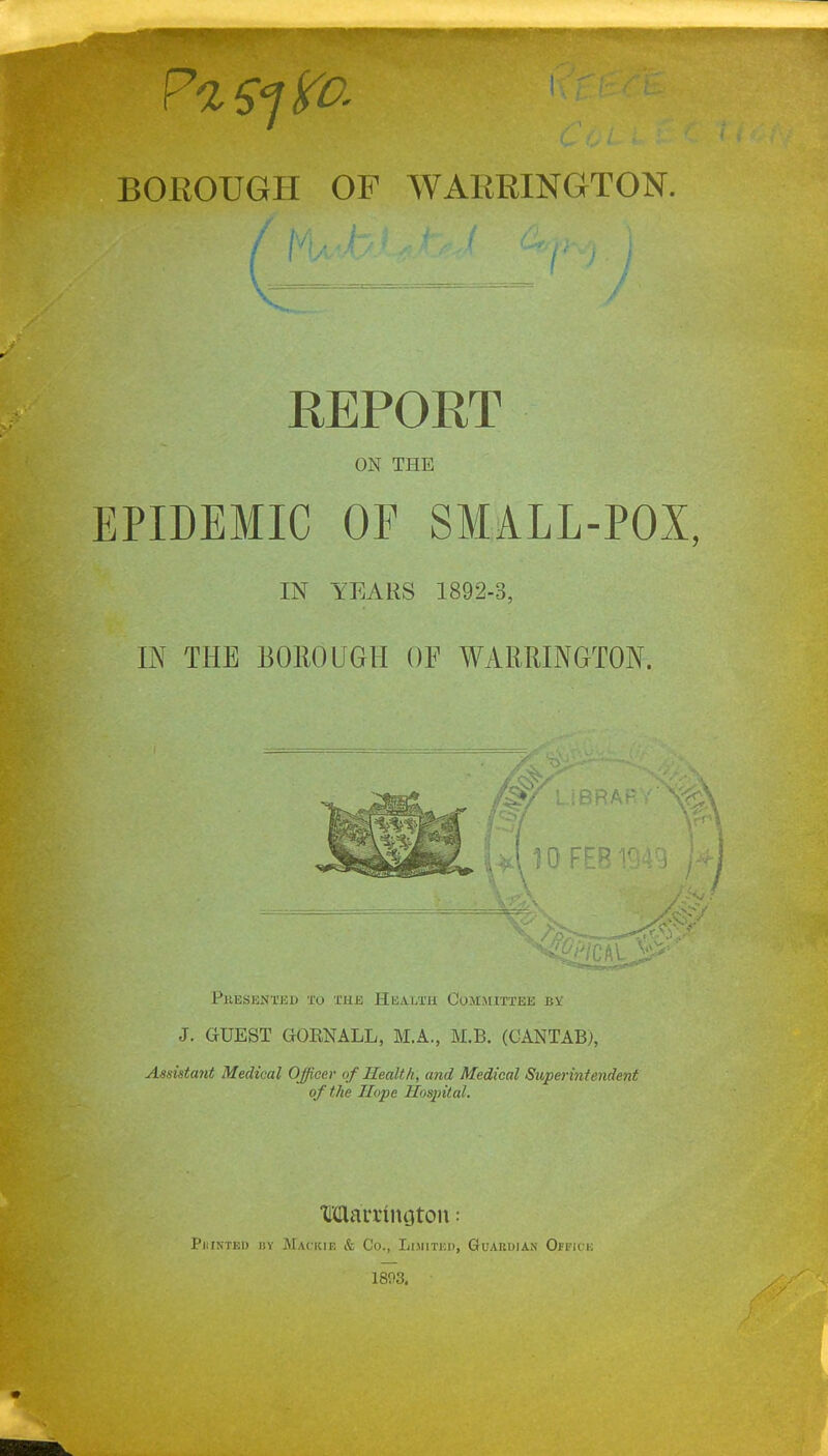 REPORT ON THE EPIDEMIC OF SMALL-POX, IN YEARS 1892-3, IN THE BOROUGH OF WARRINGTON. 10 FEB Presented to the Health Committee bv J. GUEST GOKNALL, M.A., M.B. (CANTAB), Assistant Medical Officer of Health, and Medical Superintendent of the Hope Hospital. MatTtnoton: Pitintkd by Mackie & Co., Limited, Guardian Ojfice 1803.