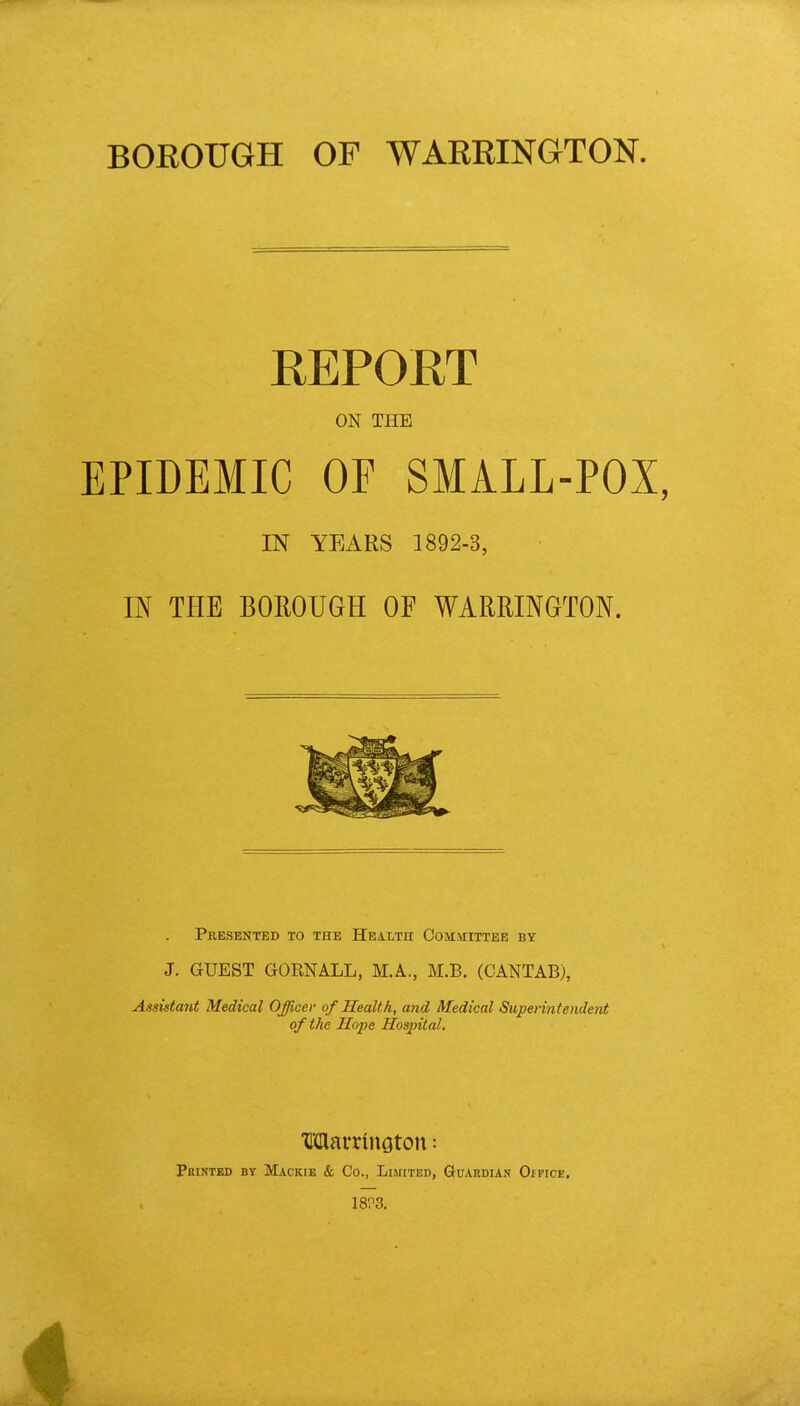 REPORT ON THE EPIDEMIC OF SMALL-POX, IN YEARS 1892-3, IN THE BOROUGH OF WARRINGTON. Presented to the Health Committee by J. GUEST GOKNALL, M.A., M.B. (CANTAB), Assistant Medical Officer of Health, and Medical Superintendent of the Hope Hospital. WlarrinQton: Printed by Mackie & Co., Limited, Guardian Oipice. 18P3. 4