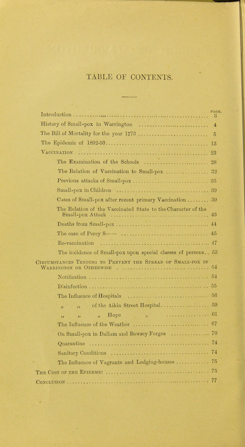 TABLE OF CONTENTS. Introduction P1j'E History of Small-pox in Warrington 4 The Bill of Mortality for the year 1773 5 The Epidemic of 1892-93 13 Vaccination 23 The Examination of the Schools 28 The Relation of Vaccination to Small-pox 32 Previous attacks of Small-pox 85 Small-pox in Cliildren 39 Cases of Small-pox after recent primary Vaccination 39 The Relation of the Vaccinated State to the Character of the Small-pox Attack 43 Deaths from Small-pox 44 The case of Percy S 45 Re-vaccination 47 The incidence of Small-pox upon special classes of persons.. 53 circumstances tending to prevent the spread of small-pox in Warrington or Otherwise 54 Notification 54 Disinfection 55 The Influence of Hospitals 56 „ of the Aikin Street Hospital 59 „ i, tt Hope „ 61 The Influence of the Weather 67 On Small-pox in Dallam and Bewsey Forges 70 Quarantine 74 Sanitary Conditions 74 The Influence of Vagrants aDd Lodging-houses 75 The Co3T of the Epidemic 75 Conclusion 77