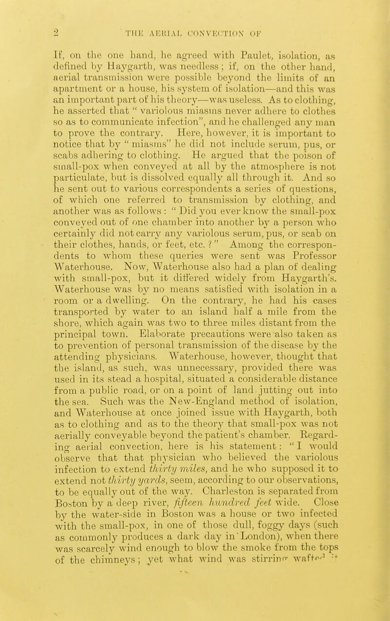 If, on the one hand, he agreed with Paulet, i,solation, as defined by Hay garth, was needless ; if, on the other hand, aerial transmission were possible beyond the limits of an apartment or a house, his system of isolation—and this was an important part of his theory—was useless. As to clothing, he asserted that  variolous miasms never adliere to clothes so as to communicate infection, and he challenged any man to prove the contrary. Here, however, it is important to notice that by  miasms he did not include serum, pus, or scabs adhering to clothing. He argued that the poison of small-pox when conveyed at all by the atmosphere is not particulate, but is dissolved equally all through it. And so he sent out to various correspondents a series of questions, of which one referred to transmission by clothing, and another was as follows :  Did you ever know the small-pox conveyed out of one chamber into another by a person who certainly did not carry any variolous serum, pus, or scab on their clothes, hands, or feet, etc. ?  Among the correspon- dents to whom these queries were sent was Professor Waterhouse. Now, Waterhouse also had a plan of dealing with small-pox, but it differed widely from Haygarth's. Waterhouse was by no means satisfied with isolation in a room or a dwelling. On the contrary, he had his cases transported by water to an island half a mile from the shore, which again was two to three miles distant from the principal town. Elaborate precautions were also taken as to prevention of personal transmission of thedisea.se by the attending physicians. Waterhouse, however, thought that the island, as such, was unnecessary, pi-ovided there was iised in its stead a hospital, situated a considerable distance from a public I'oad, or on a point of land jutting out into the sea. Such was the New-England method of isolation, and Waterhouse at once joined issue with Ha^^garth, both as to clothing and as to the theory that small-pox was not aerially conveyable beyond the patient's chamber. Regard- ing aerial convection, here is his statement:  I would observe that that phj-sician who believed the variolous infection to extend thirty miles, and he who supposed it to extend not thirty yards, seem, according to our observations, to be equally out of the way. Charleston is separated from Boston by a deep river, fifteen hundred feet wide. Close by the water-side in Boston was a house or two infected with the small-pox, in one of those dull, foggy days (such as connnonly produces a dark day in'London), when there was scarcely wind enough to blow the smoke from the tops of the chimneys; yet what Avind was stirrino- waftf^'^' ''■