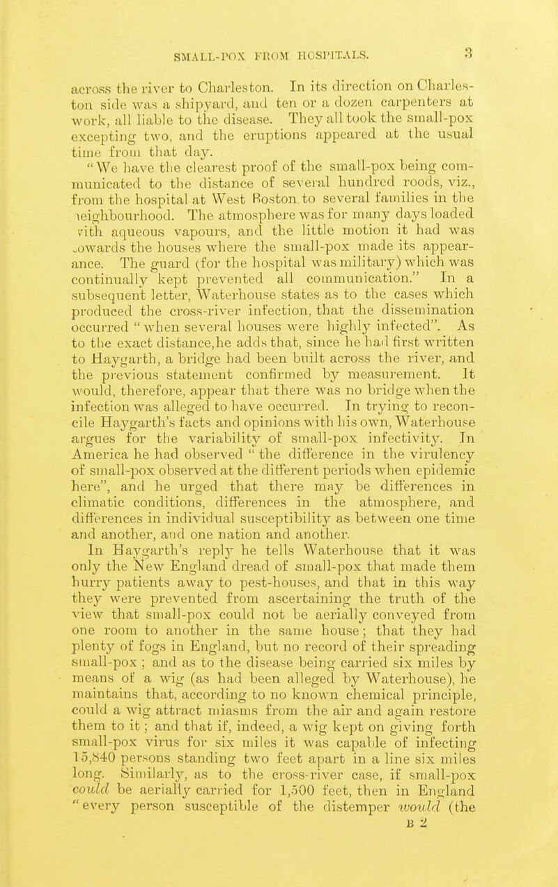 across the river to Charleston. In its direction on Charles- ton side was a shipyard, and ten or a dozen carpenters at Avork, all liable to the disease. They all took the small-pox excepting two, and the eruptions appeared at the usual time from that day. We have the clearest proof of the small-pox being com- municated to the distance of several hundred roods, viz., from the hospital at West Boston, to several families in the leighbourhood. The atmosphere was for many days loaded vdth aqueous vapours, and the little motion it had was „owards the houses where the small-pox made its appear- ance. The guard (for the hospital was military) which was continually kept prevejited all communication. In a subsequent letter, Waterhouse states as to the cases which pi-oduced the cross-river infection, that the dissemination occurred when several houses were highly infected. As to the exact distance,he adds that, since he hail first written to Haygai th, a bridge had been built across the river, and the previous statement confirmed by measurement. It would, therefore, appear that there was no bridge when the infection was alleged to have occurred. In trying to recon- cile Haygarth's facts and opinions with his own, Waterhouse argues for the variability of small-pox infcctivity. In America he had observed  the diflerence in the virulency of sinall-pox observed at the ditterent periods when epidemic here, ami he urged that there may be difi'erences in climatic conditions, differences in the atmosphere, and differences in individual susceptibility as between one time and another, and one nation and another. In Haygarth's reply he tells Waterhouse that it was only the New England dread of small-pox that made them hurry patients away to pest-houses, and that in this way they were prevented from ascertaining the truth of the view that small-pox could not be aerially conveyed from one room to another in the same house; that they had plenty of fogs in England, but no record of their spreading small-pox ; and as to the disease being carj'ied six miles by means of a wig (as had been alleged by Water-house), he maintains that, according to no known chemical principle, could a wig attract miasms from the air and again restore them to it; and that if, indeed, a wig kept on giving forth small-pox virus for six miles it was capable of infecting 15,(S40 persons standing two feet apart in a line six miles long. Similarly, as to the cross-river case, if small-pox coulxl be aerially carried for l,oOO feet, then in England every person susceptible of the distemper would (the B -1