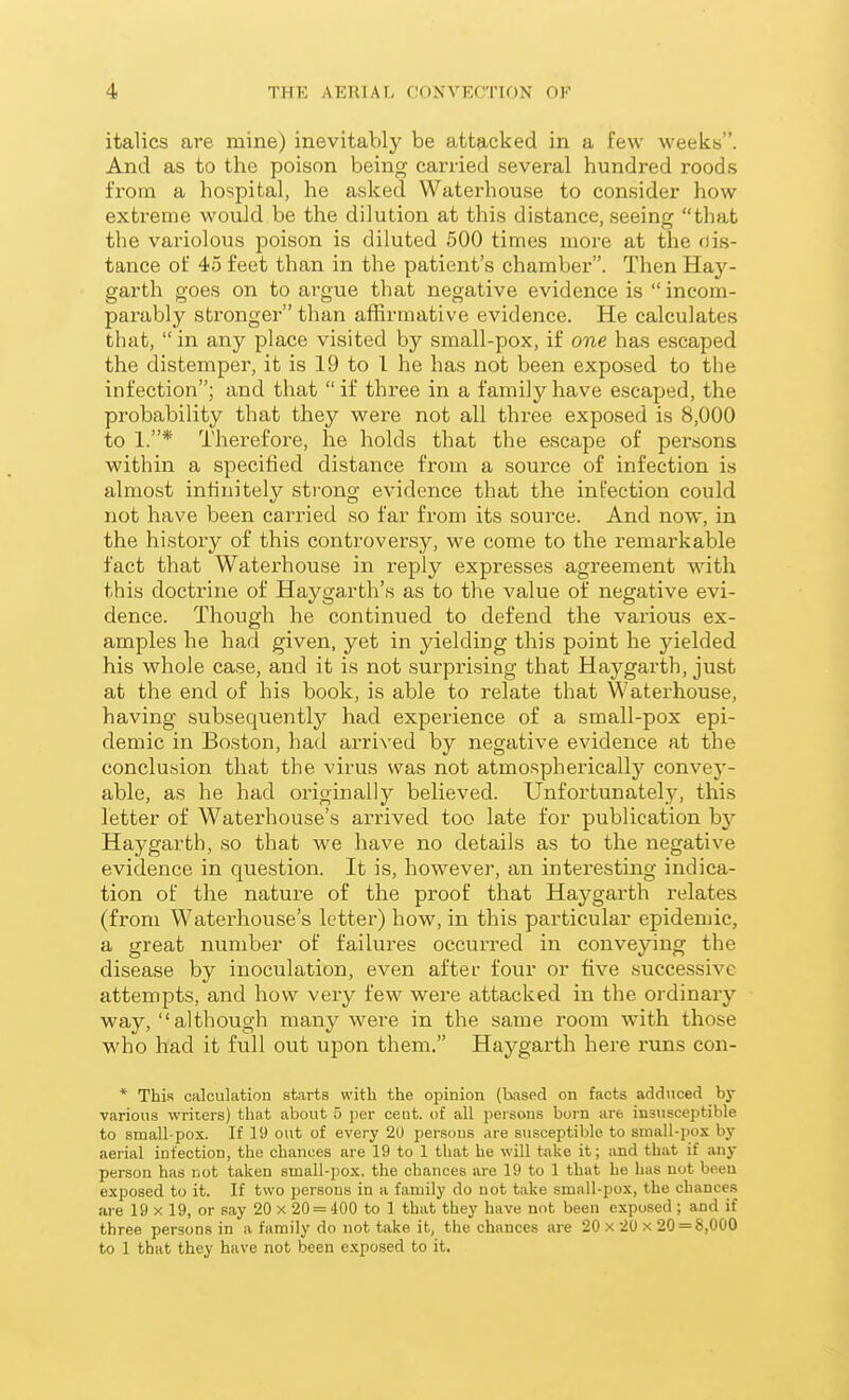 italics are mine) inevitably be attacked in a few weeks. And as to the poison being carried several hundred roods from a hospital, he asked Waterhouse to consider how extreme would be the dilution at this distance, seeing that the variolous poison is diluted 500 times more at the dis- tance of 45 feet than in the patient's chamber. Then Hay- garth goes on to ai'gue that negative evidence is  incom- parably stronger than affirmative evidence. He calculates that,  in any place visited by small-pox, if one has escaped the distemper, it is 19 to I he has not been exposed to the infection; and that if three in a family have escaped, the probability that they were not all three exposed is 8,000 to 1.* Therefore, he holds that the escape of persons within a specified distance from a source of infection is almost infinitely strong evidence that the infection could not have been carried so far from its source. And now, in the history of this controversy, we come to the remarkable fact that Waterhouse in reply expresses agreement with this doctrine of Haygarth's as to the value of negative evi- dence. Though he continued to defend the various ex- amples he had given, yet in yielding this point he yielded his whole case, and it is not surprising that Haygarth, just at the end of his book, is able to relate that Waterhouse, having subsequently had experience of a small-pox epi- demic in Boston, had arrived by negative evidence at the conclusion that the virus was not atmospherically convey- able, as he had originally believed. Unfortunately, this letter of Waterhouse's arrived too late for publication hj Haygarth, so that we have no details as to the negative evidence in question. It is, however, an interesting indica- tion of the nature of the proof that Haygarth relates (from Waterhouse's letter) how, in this particular epidemic, a great number of failures occurred in conveying the disease by inoculation, even after four or five successive attempts, and how very few were attacked in the ordinary way, although many were in the same room with those who had it full out upon them. Haygarth here runs con- * This calculation starts with the opinion (based on facts adduced by various writers) that about 5 per cent, of all persons born are insusceptible to small-pox. If 19 out of every 20 persons are susceptible to small-pox by aerial infection, the chances are 19 to 1 that he will take it; and that if any person has not taken small-pox. the chances are 19 to 1 that he has not been exposed to it. If two persons in a family do not take small-pox, the chances are 19 x 19, or say 20 x 20 = 400 to 1 that they have not been exposed ; and if three persons in a family do not take it, the chances are 20 x 20 x 20 = 8,000 to 1 that they have not been exposed to it.