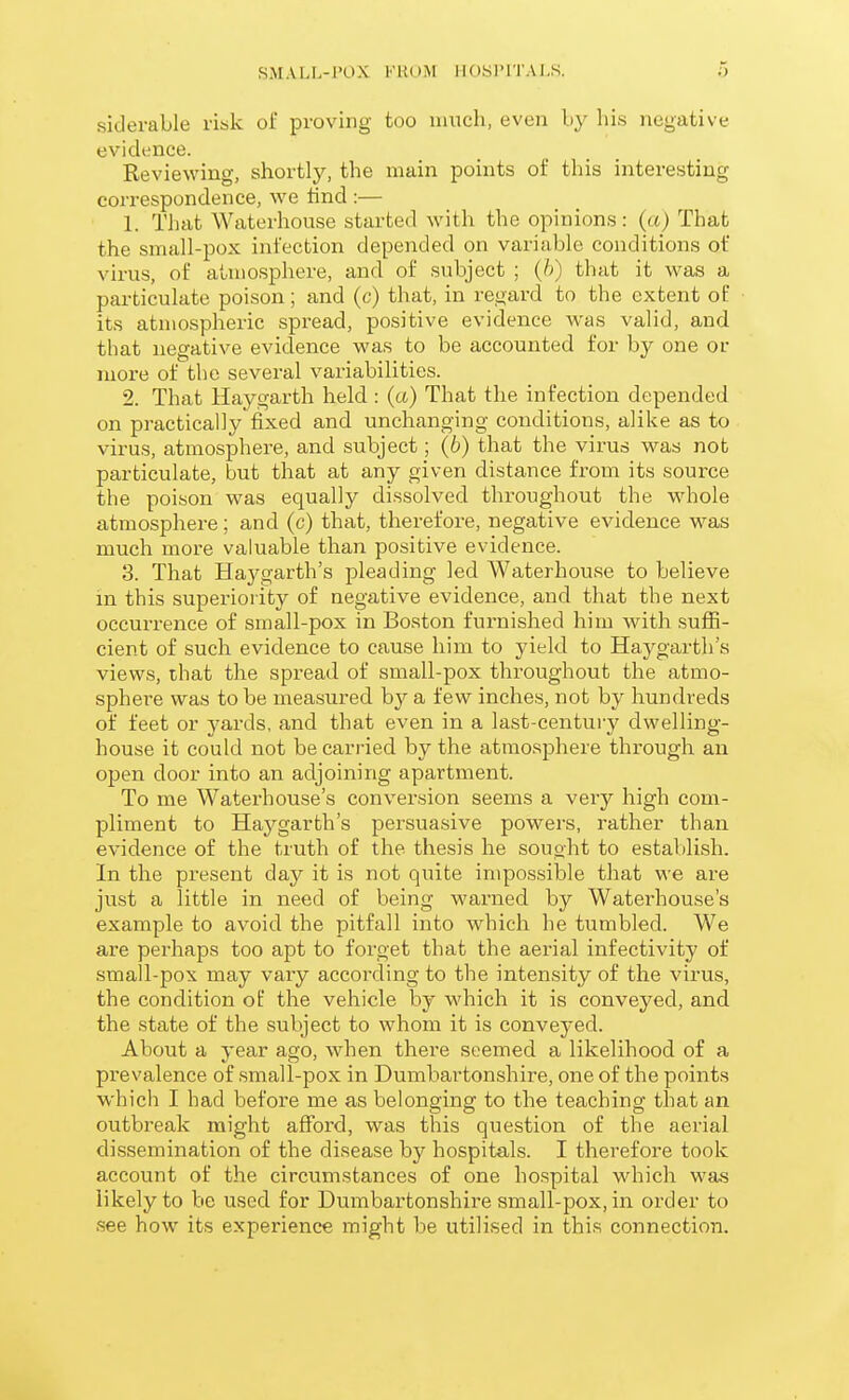 siderable risk oi proving too much, even by his negative evidence. Reviewing, shortly, the main points of this interesting correspondence, we lind :— 1. That Waterhouse started with the opinions: (a) That the small-pox infection depended on variable conditions of virus, of atmosphere, and of subject ; (h) that it was a particulate poison; and (c) that, in regard to the extent of its atmospheric spread, positive evidence was valid, and that negative evidence was to be accounted for by one or more of tlie several variabilities. 2. That Haygarth held : (a) That the infection depended on practically fixed and unchanging conditions, alike as to virus, atmosphere, and subject; (b) that the virus was not particulate, but that at any given distance from its source the poison was equally dissolved throughout the whole atmosphere ; and (c) that, therefore, negative evidence was much more valuable than positive evidence. 3. That Haygarth's pleading led Waterhouse to believe in this superiority of negative evidence, and that the next occurrence of small-pox in Boston furnished him with suffi- cient of such evidence to cause him to yield to Haygarth's views, that the spread of small-pox throughout the atmo- sphei-e was to be measured by a few inches, not by hundreds of feet or yards, and that even in a last-century dwelling- house it could not be carried by the atmosphere through an open door into an adjoining apartment. To me Waterhouse's conversion seems a very high com- pliment to Haygarth's persuasive powers, rather than evidence of the truth of the thesis he sought to establish. In the present day it is not quite impossible that we are just a little in need of being warned by Waterhouse's example to avoid the pitfall into which he tumbled. We are perhaps too apt to forget that the aerial infectivity of small-pox may vary according to the intensity of the virus, the condition of the vehicle by which it is conveyed, and the state of the subject to whom it is conveyed. About a year ago, when there seemed a likelihood of a prevalence of small-pox in Dumbartonshire, one of the points which I had before me as belonging to the teaching that an outbreak might afford, was this question of the aerial dissemination of the disease by hospitals. I therefore took account of the circumstances of one hospital which was likely to be used for Dumbartonshire small-pox, in order to see how its experience might be utilised in this connection.