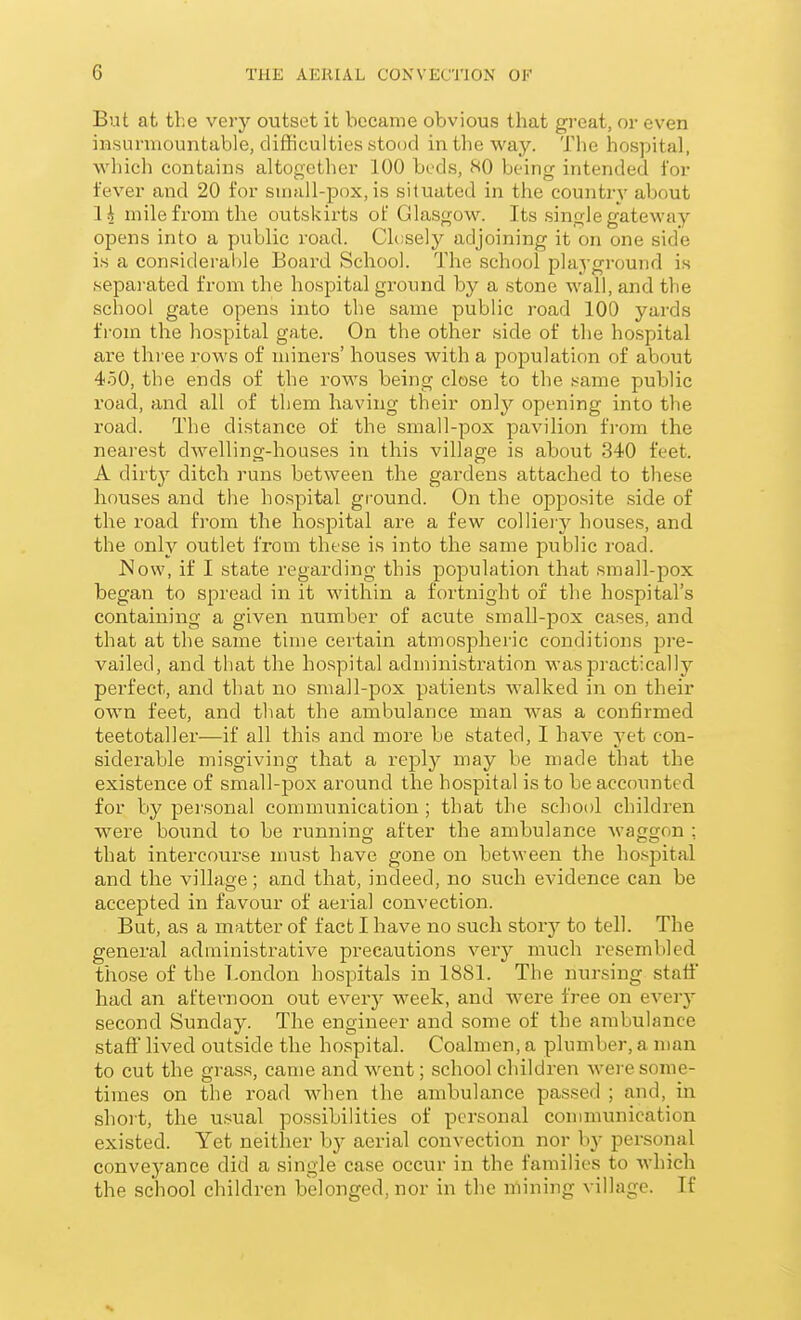 But at the very outset it became obvious that great, or even iHsurmountable, difficulties stood in the way. The hospital, which contains altogether 100 beds, SO being intended for fever and 20 for sinall-pox, is situated in the country about lA mile from the outskirts of Glasgow. Its single gateway opens into a public road. Clcsely adjoining it on one side is a consideralile Board School. The school playground is sepai-ated from the hospital ground by a stone wall, and the school gate opens into the same public road 100 yards from the hospital gate. On the other side of the hospital are three i-ows of miners' houses with a population of about 450, the ends of the rows being close to the same public road, and all of them having their only opening into the road. The distance of the small-pox pavilion trom the nearest dwelling-houses in this village is about 340 feet. A dirty ditch runs between the gardens attached to these houses and the hospital ground. On the opposite side of the road from the hospital are a few colliery houses, and the only outlet from these is into the same public road. JSow, if I state regarding this population that small-pox began to spread in it within a fortnight of the hospital's containing a given number of acute small-pox cases, and that at the same time certain atmospheric conditions pre- vailed, and that the hospital administration was practically perfect, and that no small-pox patients walked in on their own feet, and that the ambulance man was a confirmed teetotaller—if all this and more be stated, I have yet con- siderable misgiving that a reply may be made that the existence of small-pox around the hospital is to be accounted for by personal communication ; that the school children were bound to be running after the ambulance waggon : that intercourse must have gone on betM-een the hospital and the village; and that, indeed, no such evidence can be accepted in favour of aerial convection. But, as a matter of fact I have no sucli story to tell. The general administrative precautions very much resembled those of the London hospitals in 1881. The nursing stall' had an afternoon out every week, and were free on every second Sunday. The engineer and some of the ambulance staft' lived outside the hospital. Coalmen, a plumber, a man to cut the grass, came and went; school children were some- times on the road when the ambulance passed ; and, in short, the usual possibilities of personal communication existed. Yet neither by aerial convection nor by personal conveyance did a single case occur in the families to which the school children belonged, nor in the mining village. If