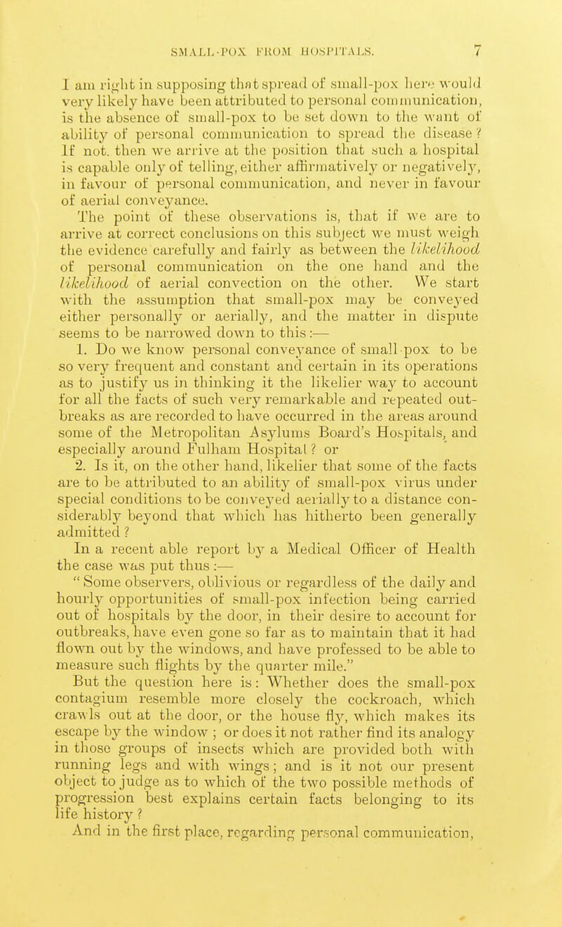 I am right in supposing that spread of small-pox hem would veiy likely have been attributed to personal communication, is the absence of small-pox to be set down to the want of ability of personal communication to spread the disease ? If not. then we arrive at the position that such a hospital is capable only of telling, either affirmatively or negativel3^ in favour of personal communication, and never in favour of aerial conveyance. The point of these observations is, that if we are to arrive at correct conclusions on this subject we must weigh the evidence carefully and fairly as between the likelihood of personal communication on the one hand and the likelihood of aerial convection on the other. We start Avith the assumption that small-pox may be conveyed either personally or aerially, and the matter in dispute seems to be narrowed down to this:— 1. Do we know personal conveyance of small pox to be so very frequent and constant and certain in its operations as to justify us in thinking it the likelier way to account for all the facts of such very remarkable and repeated out- breaks as are recorded to have occurred in the areas around some of the Metropolitan Asylums Board's Hospitals, and especially around Fulham Hospital ? or 2. Is it, on the other hand, likelier that some of the facts are to be attributed to an ability of small-pox virus under special conditions to be conveyed aerially to a distance con- .siderably beyond that which has hitherto been generally admitted ? In a recent able report by a Medical Officer of Health the case was put thus ;—  Some observers, oblivious or regardless of the daily and hourly opportunities of small-pox infection being carried out of hospitals by the door, in their desire to account for outbreaks, have even gone so far as to maintain that it had flown out by the windows, and have professed to be able to measure such flights by the quarter mile. But the question here is: Whether does the small-pox contagium resemble more closely the cockroach, which crawls out at the door, or the house ^y, which makes its escape by the window ; or does it not rather find its analogy in those groups of insects which are provided both with running legs and with wings; and is it not our present object to judge as to which of the two possible methods of progression best explains certain facts belonging to its life history ? And in the first place, regarding personal communication,