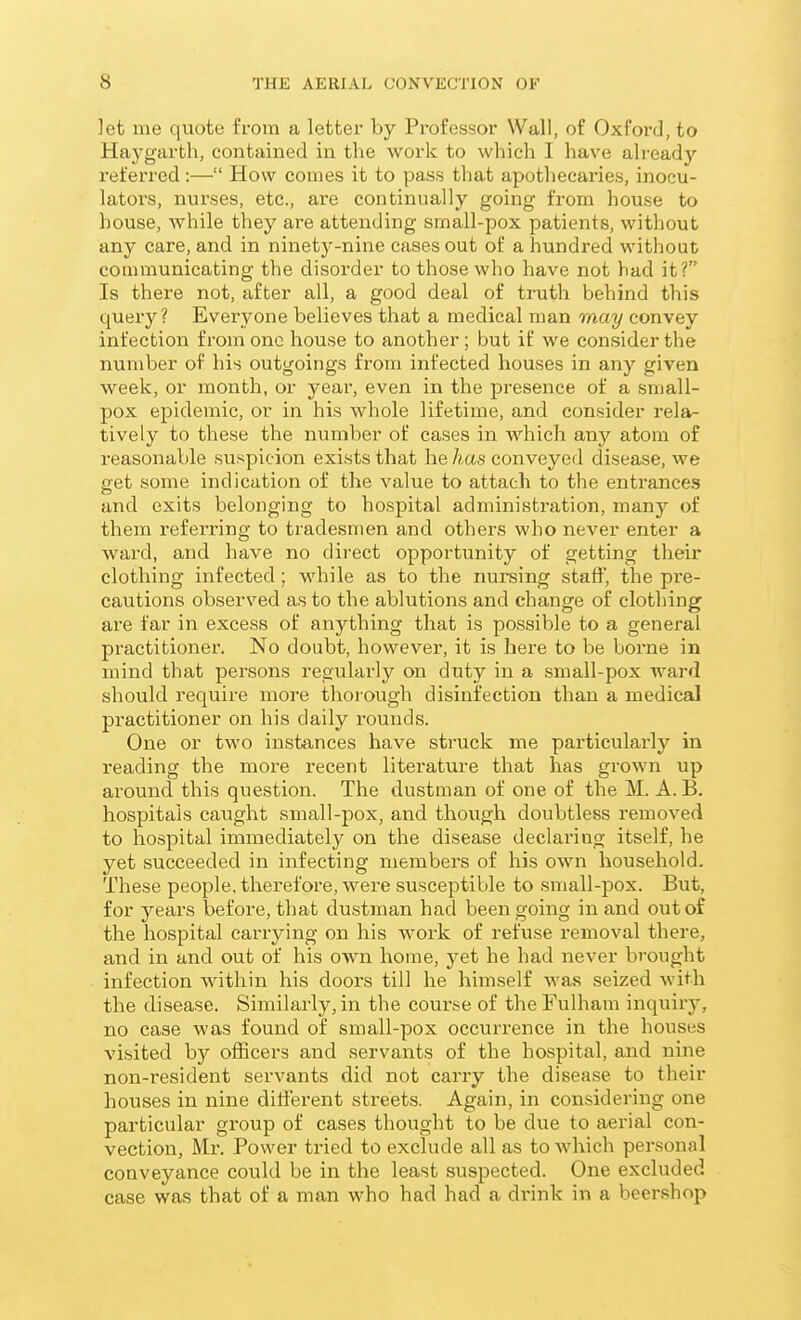 let me quote from a letter by Professor Wall, of Oxford, to Haygarth, contained in the work to which I have already referred :— How comes it to pass that apothecaries, inocu- lators, nurses, etc., are continually going from house to house, while they are attending small-pox patients, without any care, and in ninety-nine cases out of a hundred without communicating the disorder to those who have not had it? Is there not, after all, a good deal of truth behind this query? Everyone believes that a medical man may convey infection from one house to another ; but if we consider the number of his outgoings from infected houses in any given week, or month, or year, even in the presence of a small- pox epidemic, or in his whole lifetime, and consider rela- tively to these the number of cases in which any atom of reasonable suspicion exists that he has conveyed disease, we pet some indication of the value to attach to the entrances and exits belonging to hospital administration, many of them referring to tradesmen and others who never enter a ward, and have no direct opportunity of getting their clothing infected; while as to the nursing staff, the pre- cautions observed as to the ablutions and change of clothing are far in excess of anything that is possible to a general practitioner. No doubt, however, it is here to be borne in mind that persons regularly on duty in a small-pox ward should require more thoiough disinfection than a medical practitioner on his daily rounds. One or two instances have struck me particularly in reading the moi-e recent literature that has grown up around this question. The dustman of one of the M. A.B. hospitals caught small-pox, and though doubtless removed to hospital immediately on the disease declai-ing itself, he yet succeeded in infecting members of his own household. These people, therefore, were susceptible to small-pox. But, for years before, that dustman had been going in and out of the hospital carrying on his work of refuse removal there, and in and out of his own home, yet he had never brought infection within his doors till he himself was seized with the disease. Similarly, in the course of the Fulham inquirj', no case was found of small-pox occurrence in the houses visited by officers and servants of the hospital, and nine non-resident servants did not carry the disea.se to their houses in nine different streets. Again, in considering one particular group of cases thought to be due to aerial con- vection, Mr. Power tried to exclude all as to which personal conveyance could be in the least suspected. One excluded case was that of a man who had had a drink in a beer.shop