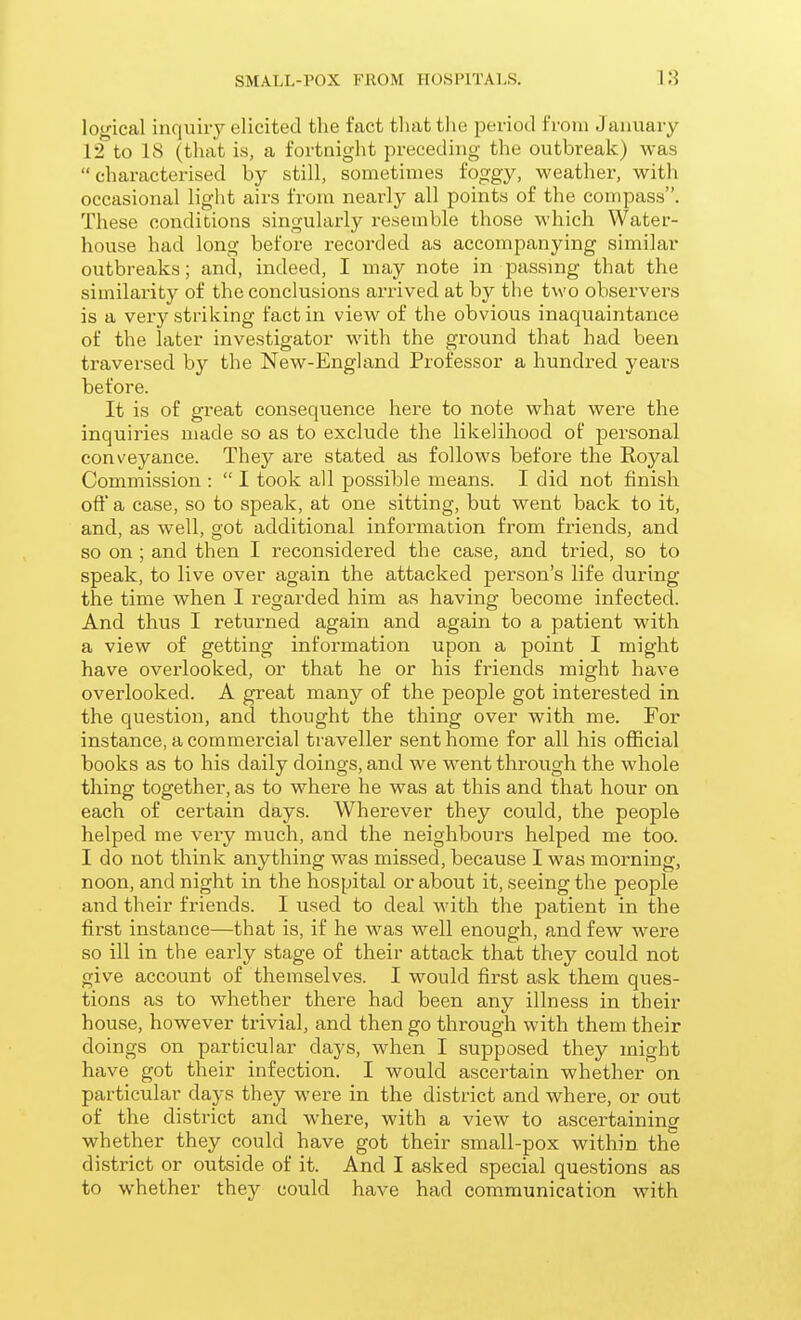 logical inquiry elicited the fact that the period from January 12 to 18 (that is, a fortnight preceding the outbreak) was characterised by still, sometimes fo^gy, weather, with occasional light airs from nearly all points of the compass. These conditions singulai-ly resemble those which Water- house had long before recorded as accompanying similar outbreaks; and, indeed, I may note in passmg that the similarity of the conclusions arrived at by the two observers is a very striking fact in view of the obvious inaquaintance of the later investigator with the ground that had been traversed by the New-England Professor a hundred years before. It is of great consequence here to note what were the inquiries made so as to exclude the likelihood of personal conveyance. They are stated as follows before the Royal Commission :  I took all possible means. I did not finish oft' a case, so to speak, at one sitting, but went back to it, and, as well, got additional information from friends, and so on ; and then I reconsidered the case, and tried, so to speak, to live over again the attacked person's life during the time when I regarded him as having become infected. And thus I returned again and again to a patient with a view of getting information upon a point I might have overlooked, or that he or his friends might have overlooked. A great many of the people got interested in the question, and thought the thing over with me. For instance, a commercial traveller sent home for all his official books as to his daily doings, and we went through the whole thing together, as to where he was at this and that hour on each of certain days. Wherever they could, the people helped me very much, and the neighbours helped me too. I do not think anything was missed, because I was morning, noon, and night in the hospital or about it, seeing the people and their friends. I used to deal with the patient in the fii'st instance—that is, if he was well enough, and few were so ill in the early stage of their attack that they could not give account of themselves. I would first ask them ques- tions as to whether there had been any illness in their house, however trivial, and then go through with them their doings on particular days, when I supposed they might have got their infection. I would ascertain whether on particular days they were in the district and where, or out of the district and where, with a view to ascertaininsr whether they could have got their small-pox within the district or outside of it. And I asked special questions as to whether thej^ could have had communication with