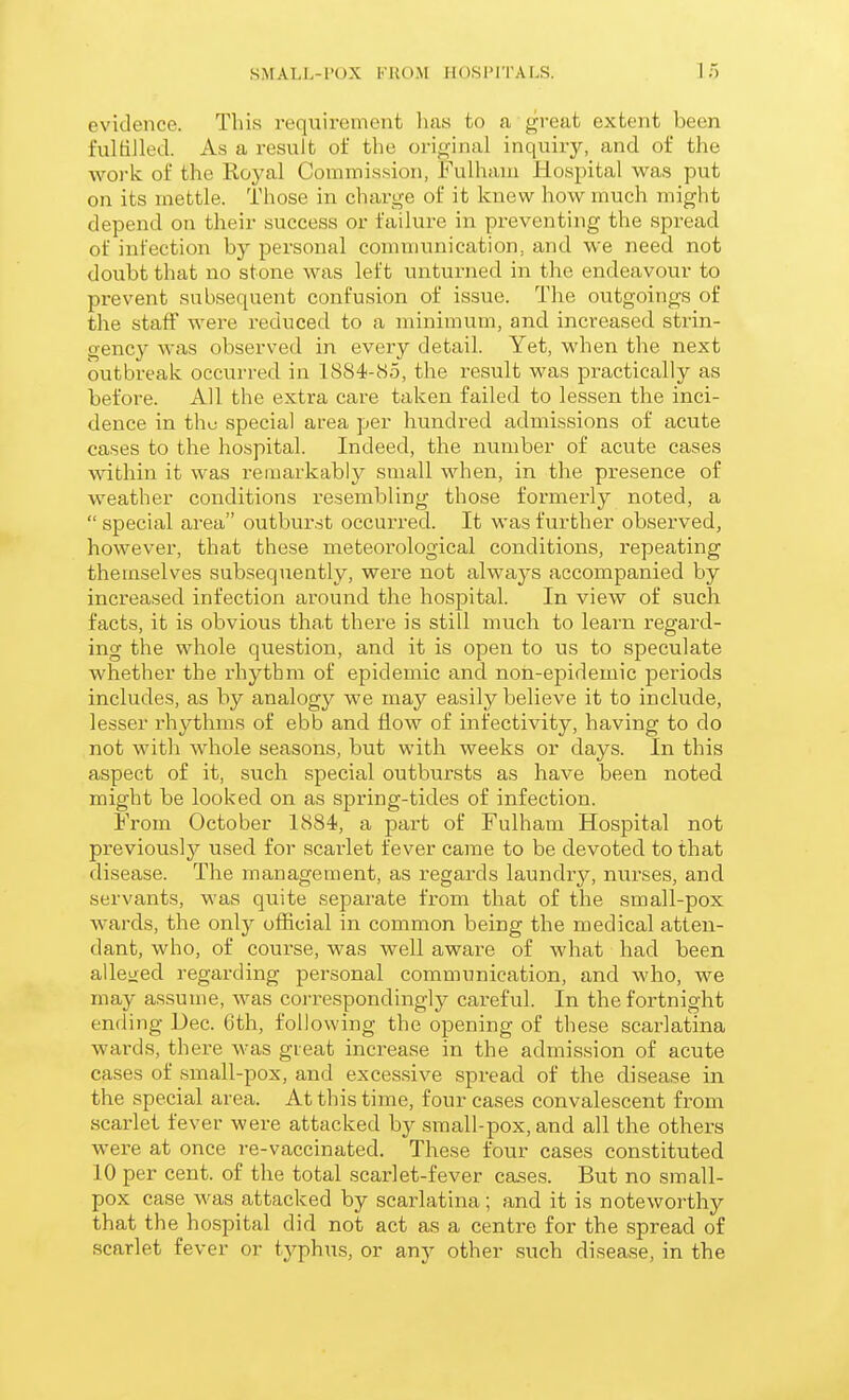 SMALl.-l'OX l'UO.M HOSi'lTALS. 1;-) evidence. This requirement has to a great extent been fulfilled. As a result of the original inquiry, and of the woi'k of the Royal Commission, Fulham Hospital was put on its mettle. Those in charge of it knew how much might depend on their success or failure in preventing the spread of infection by personal communication, and we need not doubt that no stone was left unturned in the endeavour to prevent subsequent confusion of issue. The outgoings of the staff were reduced to a minimum, and increased strin- gency was observed in every detail. Yet, when the next outbreak occurred in 1884-85, the result was practically as before. All the extra care taken failed to lessen the inci- dence in thu special area per hundred admissions of acute cases to the hospital. Indeed, the number of acute cases within it was remarkably small when, in the presence of weather conditions resembling those formerly noted, a  special area outburst occurred. It was further observed, however, that these meteorological conditions, repeating themselves subsequently, were not always accompanied by increased infection around the hospital. In view of such facts, it is obvious that there is still much to learn regard- ing the whole question, and it is open to us to speculate whether the rhythm of epidemic and non-epidemic periods includes, as by analogy we may easily believe it to include, lesser rhythms of ebb and flow of infectivity, having to do not witli whole seasons, but with weeks or days. In this aspect of it, such special outbursts as have been noted might be looked on as spring-tides of infection. From October 1884, a pai't of Fulham Hospital not previously used for scai'let fever came to be devoted to that disease. The management, as regards laundry, nurses, and servants, was quite separate from that of the small-pox wards, the only official in common being the medical atten- dant, who, of course, was well aware of what had been allejied regarding personal communication, and who, we may assume, was correspondingly careful. In the fortnight ending Dec. 6th, following the opening of these scarlatina wards, there was great increase in the admission of acute cases of small-pox, and exces.sive spread of the disease in the special area. At this time, four cases convalescent from scarlet fever were attacked by small-pox, and all the others were at once re-vaccinated. These four cases constituted 10 per cent, of the total scarlet-fever cases. But no small- pox case was attacked by scarlatina; and it is noteworthy that the hospital did not act as a centre for the spread of scarlet fever or typhus, or any other such disease, in the