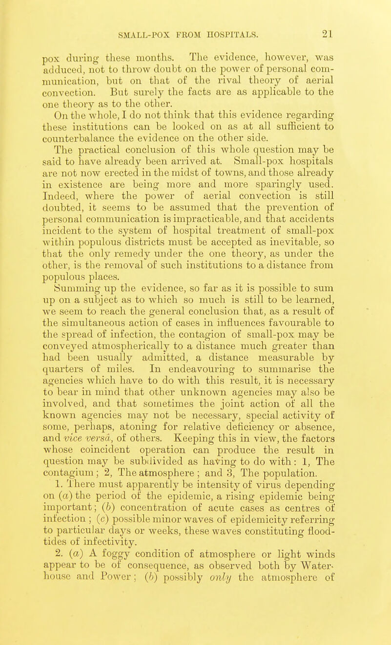 pox during these months. The evidence, laowever, was adduced, not to throw doubt on the power o£ personal com- munication, but on that of the rival theory of aerial convection. But surely the facts are as applicable to the one theory as to tlie other. On the whole, I do not think that this evidence regarding these institutions can be looked on as at all sufficient to counterbalance the evidence on the other side. The practical conclusion of this whole question may be said to have already been arrived at. Small-pox hospitals are not now erected in the midst of towns, and those already in existence are being more and more sparingly used. Indeed, where the power of aerial convection is still doubted, it seems to be assumed that the prevention of personal communication is impracticable, and that accidents incident to the system of hospital treatment of small-pox within populous districts must be accepted as inevitable, so that the only remedy under the one theory, as under the other, is the removal of such institutions to a distance from populous places. ISumming up the evidence, so far as it is possible to sum up on a subject as to which so much is still to be learned, we seem to reach the general conclusion that, as a result of the simultaneous action of cases in influences favourable to the spread of infection, the contagion of small-pox may be conveyed atmospherically to a distance much greater than had been usually admitted, a distance measurable by quarters of miles. In endeavouring to summarise the agencies which have to do with this result, it is necessary to bear in mind that other unknown agencies may also be involved, and that sometimes the joint action of all the known agencies may not be necessary, special activity of some, perhaps, atoning for relative deficiency or absence, and vice versa, of others. Keeping this in view, the factors whose coincident operation can produce the result in question may be subdivided as having to do with : 1, The contagium; 2, The atmosphere ; and 3, The population. 1. There must apparently be intensity of virus depending on (a) the period of the epidemic, a rising epidemic being important; (b) concentration of acute cases as centres of infection ; (c) possible minor waves of epidemicity referring to particular days or weeks, these waves constituting flood- tides of infectivity. 2. (a) A foggy condition of atmosphere or light winds appear to be of consequence, as observed both by Water- house and Power; (6) possibly only the atmosphere of