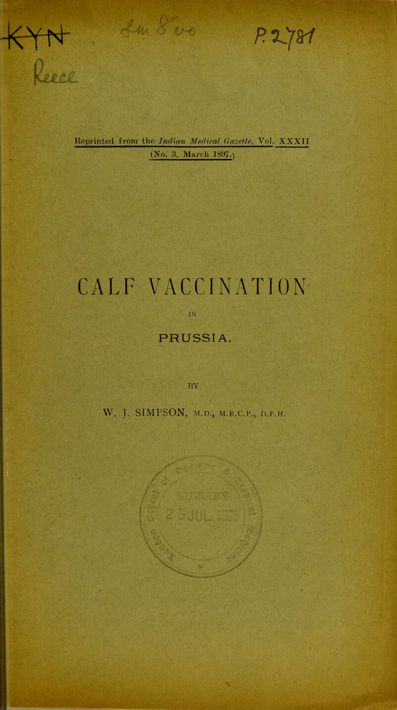 1.1. lleprinted from the Indian Medical Gazefte, Vol. XXXTI (No. Maioh 1897.^ CALF VACCINATION IN PRUSSIA. BY W. J. SIMPSON, M.r>., M.R.c.p.j d.p.h.