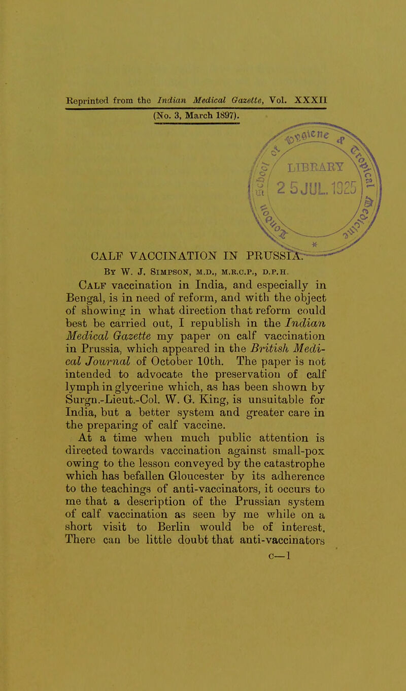 Reprinted from the Indian Medical Gazette, Vol. XXXII (No. 3, March 1897). By W. J. Simpson, m.d., m.b.c.p., d.p.h. Calf vaccination in India, and especially in Bengal, is in need of reform, and with the object of showinur in what direction that reform could best be carried out, I republish in the Indian Medical Gazette my paper on calf vaccination in Prussia, which appeared in the British Medi- cal Journal of October 10th. The paper is not intended to advocate the preservation of calf lymph in glycerine which, as has been shown by Surgn.-Lieut.-Ool. W. G. King, is unsuitable for India, but a better system and greater care in the preparing of calf vaccine. At a time when much public attention is directed towards vaccination against small-pox owing to the lesson conveyed by the catastrophe which has befallen Gloucester by its adherence to the teachings of anti-vaccinators, it occurs to me that a description of the Prussian system of calf vaccination as seen by me while on a short visit to Berlin would be of interest. There can be little doubt that anti-vaccinators c—1