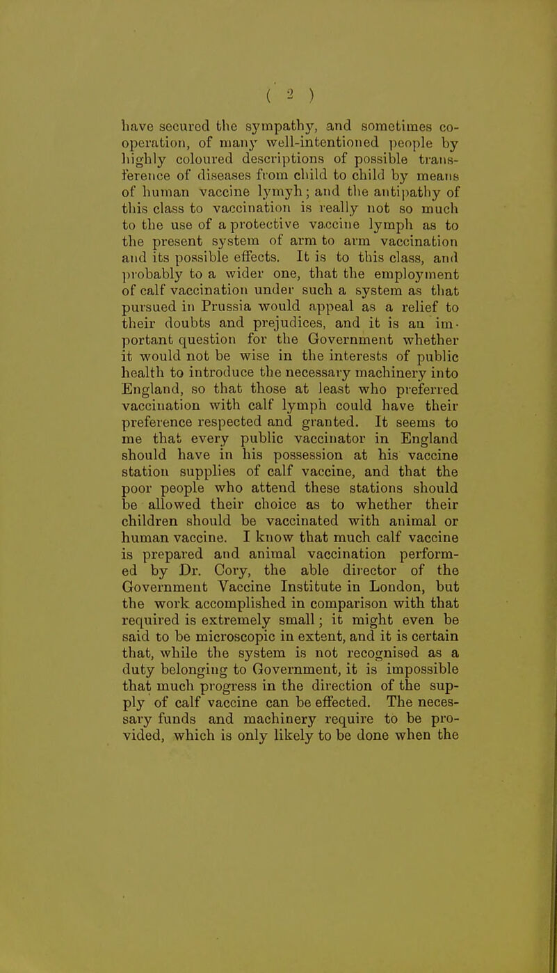 ( ^ ) have secured the syrapathJ^ and sometimes co- operation, of many well-intentioned people by highly coloured descriptions of possible trans- ference of diseases from child to child by means of human vaccine lymyh; and the antipathy of this class to vaccination is really not so much to the use of a protective va.ccine lymph as to the present system of arm to arm vaccination and its possible effects. It is to this class, and ])robably to a wider one, that the employment of calf vaccination under such a system as that pursued in Prussia would appeal as a relief to their doubts and prejudices, and it is an im- portant question for the Government whether it would not be wise in the interests of public health to introduce the necessary machinery into England, so that those at least who preferred vaccination with calf lymph could have their preference respected and granted. It seems to me that every public vaccinator in England should have in his possession at his vaccine station supplies of calf vaccine, and that the poor people who attend these stations should be allowed their choice as to whether their children should be vaccinated with animal or human vaccine. I know that much calf vaccine is prepared and animal vaccination perform- ed by Dr. Coiy, the able director of the Government Vaccine Institute in London, but the work accomplished in comparison with that required is extremely small; it might even be said to be microscopic in extent, and it is certain that, while the system is not recognised as a duty belonging to Government, it is impossible that much progress in the direction of the sup- ply of calf vaccine can be effected. The neces- sary funds and machinery require to be pro- vided, which is only likely to be done when the