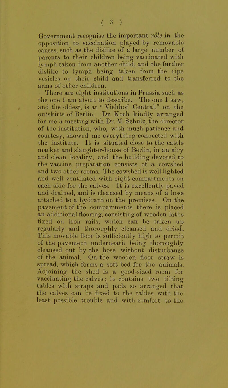Govevnraent recognise the important role in the opposition to vaccination played by removable causes, such as the dislike of a large number of ])arents to their children being vaccinated with lymph taken from another child, and the further dislike to lymph being taken from the ripe vesicles on their child and transfei'red to the arms of other children. There are eijiht institutions in Prussia such as the one 1 am about to describe. The one I saw, and the oldest, is at  Viehhof Central, on the outskirts of Berlin. Dr. Koch kiiidly arranged for me a meeting with Dr. M. Schuiz, the director of the institution, who, with much patience and courtesy, showed me everything connected with the institute. It is situated close to the cattle market and slaughter-house of Berlin, in an airy and clean locality, and the building devoted to the vaccine preparation consists of a cowshed and two other rooms. The cowshed is well lighted and well ventilated with eight compartments on each side for the calves. It is excellently paved and drained, and is cleansed by means of a hose attached to a hydrant on the premises. On the pavement of the compartments there is placed an additional flooring, consisting of wooden laths fixed on iron I'ails, which can be taken up regularly and thoroughly cleansed and dried. This movable floor is sufliciently high to permit of the pavement underneath being thoroughly cleansed out by the hose without disturbance of the animal. On the vsrooden fl,oor straw is spi'ead, which forms a soft bed for the animals. Adjoining the shed is a good-sized room for vacciuatinor the calves ; it contains two tiltinsf tables with straps and pads so arranged that the calves can be fixed to the tables with the least possible trouble and with cunifort to the