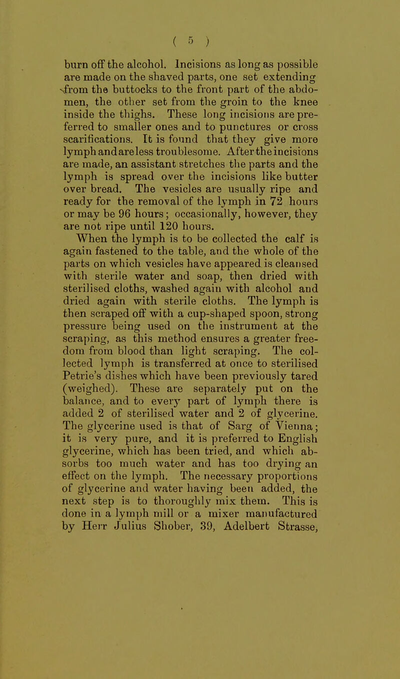 burn off the alcohol. Incisions as long as possible are made on the shaved parts, one set extending sfrom the buttocks to the front part of the abdo- men, the other set from the groin to the knee inside the tliighs. These long incisions are pre- ferred to smaller ones and to punctures or cross scarifications. It is found that they give more lymph and are less troublesome. After the incisions are made, an assistant stretches the parts and the lymph is spread over the incisions like butter over bread. The vesicles are usually ripe and ready for the removal of the lymph in 72 hours or may be 96 hours; occasionally, hov/ever, they are not ripe until 120 hours. When the lymph is to be collected the calf is again fastened to the table, and the whole of the parts on which vesicles have appeared is cleansed with sterile water and soap, then dried with sterilised cloths, washed again with alcohol and dried again with sterile cloths. The lymph is then sci'aped off with a cup-shaped spoon, strong pressure being used on the instrument at the scraping, as this method ensures a greater free- dom from blood than light scraping. The col- lected lymph is transferred at once to sterilised Petrie's dishes which have been previously tared (weighed). These are separately put on the balance, and to every part of lymph there is added 2 of sterilised water and 2 of glycerine. The glycerine used is that of Sarg of Vienna; it is very pure, and it is preferred to English glycerine, which has been tried, and which ab- sorbs too much water and has too drying an effect on the lymph. The necessary proportions of glycerine and water having been added, the next step is to thoroughly mix them. This is done in a lymph mill or a mixer manufactured by HeiT Julius Shober, 39, Adelbert Strasse,