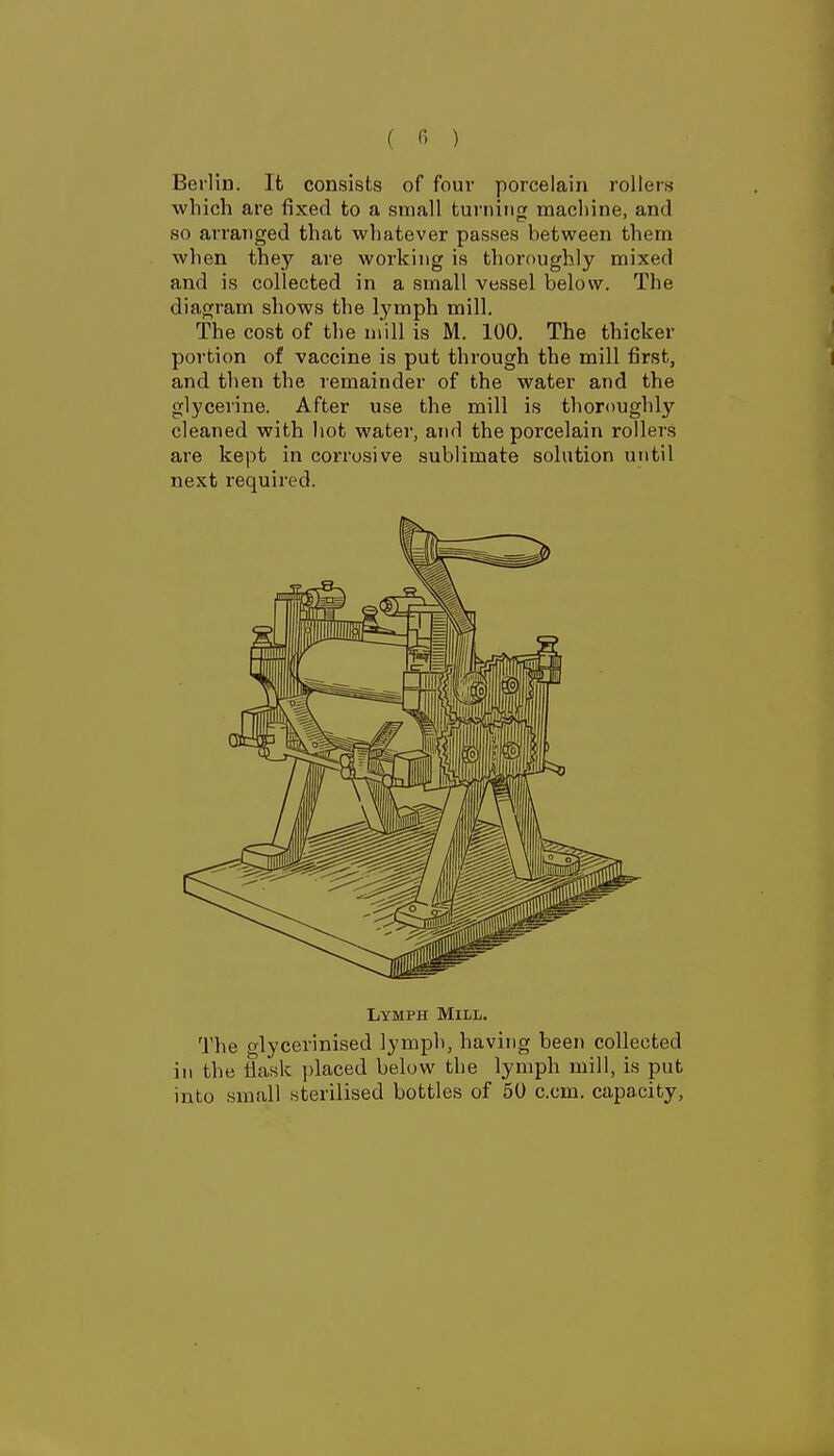 ( « ) Berlin. It consists of four porcelain rollers which are fixed to a small turning macliine, and so arranged that whatever passes between them when they are working is thoroughly mixed and is collected in a small vessel below. The diagram shows the lymph mill. The cost of the mill is M. 100. The thicker portion of vaccine is put through the mill first, and then the remainder of the water and the glycerine. After use the mill is thoroughly cleaned with hot water, and the porcelain rollers are kept in corrosive sublimate solution until next required. Lymph Mill. The glycerinised lymph, having been collected in the fiask ])laced below the lymph mill, is put into small sterilised bottles of 50 com. capacity.