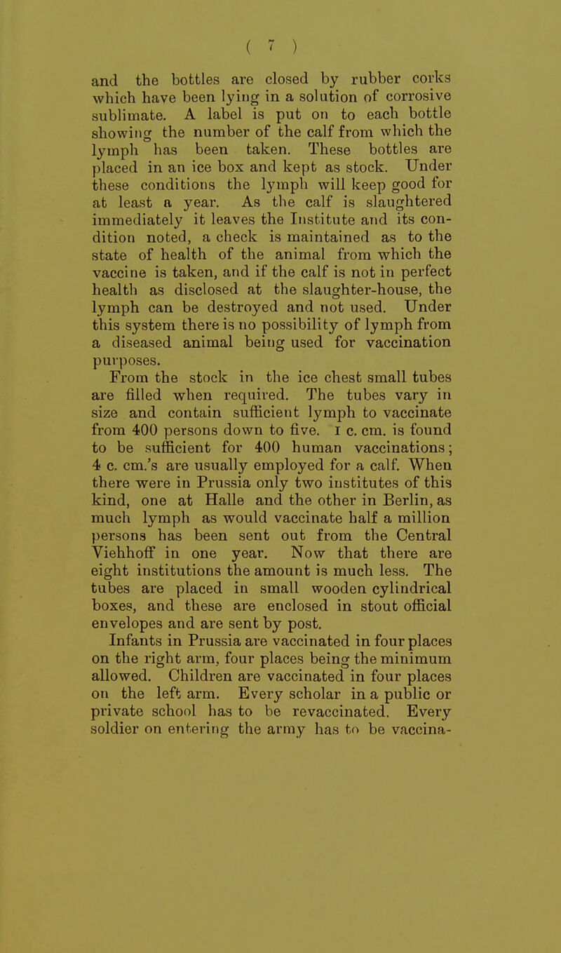 and the bottles are closed by rubber corks which have been lying in a solution of corrosive sublimate. A label is put on to each bottle showing the number of the calf from which the lymph has been taken. These bottles are placed in an ice box and kept as stock. Under these conditions the lymph will keep good for at least a year. As the calf is slaughtered immediately it leaves the Institute and its con- dition noted, a check is maintained as to the state of health of the animal from which the vaccine is taken, and if the calf is not in perfect health as disclosed at the slaughter-house, the lymph can be destroyed and not used. Under this system there is no possibility of lymph from a diseased animal being used for vaccination purposes. From the stock in the ice chest small tubes are filled when required. The tubes vary in size and contain sufficient lymph to vaccinate from 400 persons down to five. I c. cm. is found to be sufficient for 400 human vaccinations; 4 c. cm.'s are usually employed for a calf. When there were in Prussia only two institutes of this kind, one at Halle and the other in Berlin, as much lymph as would vaccinate half a million persons has been sent out from the Central Viehhoflf in one year. Now that there are eight institutions the amount is much less. The tubes are placed in small wooden cylindrical boxes, and these are enclosed in stout official envelopes and are sent by post. Infants in Prussia are vaccinated in four places on the right arm, four places being the minimum allowed. Children are vaccinated in four places on the left arm. Every scholar in a public or private school has to be re vaccinated. Every soldier on entering the army has to be vaccina-