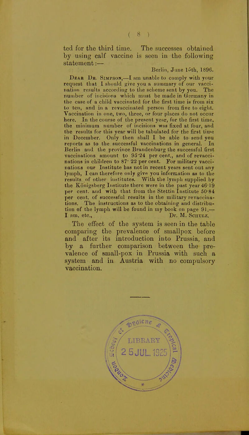 ted for the third time. The successes obtained by using calf vaccine is seen in the following statement:— Berlin, JiiDe l^tb, 1896. Dear Dii. Simpson,—I am unable to comply with your request that I should ^ive you a summary of our vacci- nation results accordini; to the scheme sent by you. The number of incisions which must be made in Germany in the case of a child vaccinated for the first time is from six to ten, and in a revuccimited person from five to eight. Vaccination in one, two, three, or four places do not occur here. In the course of the present year, for the first time, the minimum number of incisions was fixed at four, and the results for this year will be tabulated for the first time in December. Only then shall I be able to send you reports as to the successful vaccinations in general. In Berlin and the province Brandenburg the successful first vaccinations amount to 9524 per cent., and of revacci- nations in children to 87' 22 per cent. For military vacci- nations our Institute has not in recent years sent out any lymph, I can therefore only give you information as to the results ()f other iu.stitutes. With the lymph supplied by the Konigsberg Institute there were in the past year 46'19 per cent, and with that from the Stettin Institute 50'84 per cent, of successful results in the military revaccina- tions. The instructions as to the obtaining and distribu- tion of the lymph will be found in my book on page 91.— I nm, etc.. Dr. M. Schulz. The effect of the system is seen in the table comparing the prevalence of smallpox before and after its introduction into Prussia, and by a further comparison between the pre- valence of small-pox in Prussia with such a system and in Austria with no compulsory vaccination.