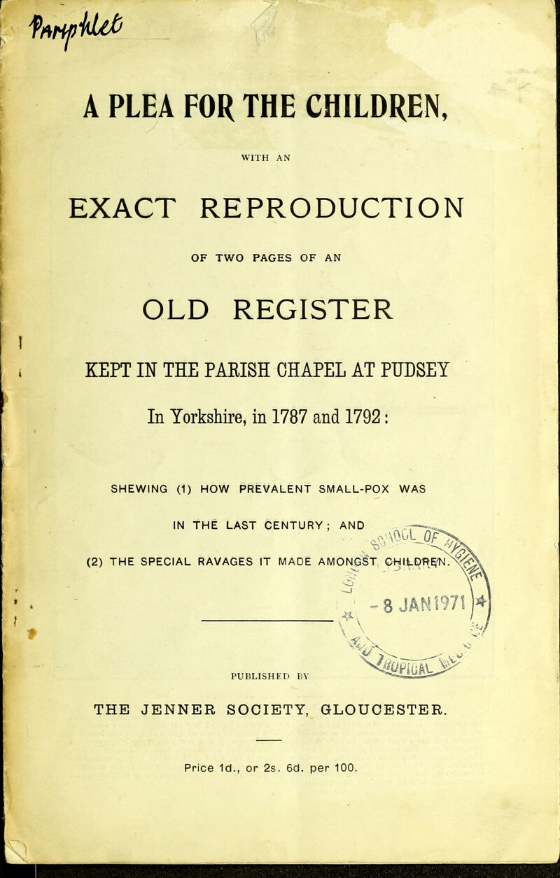 A PLEA FOR THE CHILDREN, WITH AN EXACT REPRODUCTION OF TWO PAGES OF AN OLD REGISTER KEPT IN THE PARISH CHAPEL AT PUDSEY In Yorkshire, in 1787 and 1792: SHEWING (1) HOW PREVALENT SMALL-POX WAS IN THE LAST CENTURY; AND - (2) THE SPECIAL RAVAGES IT MADE AMONGST CHIJ-DREtJ O-' - -> ' ' ' f\ PUBLISHED BY THE JENNER SOCIETY, GLOUCESTER. Price Id., or 2s. 6cl. per 100.