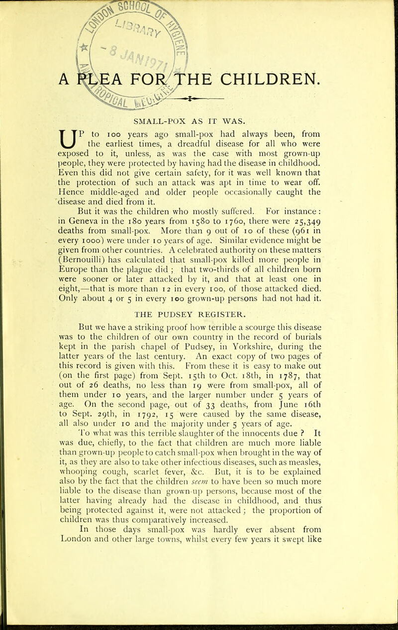 SMALL-POX AS IT WAS. UP to 100 years ago small-pox had always been, from the earliest times, a dreadful disease for all who were exposed to it, unless, as was the case with most grown-up people, they were protected by having had the disease in childhood. Even this did not give certain safety, for it was well known that the protection of such an attack was apt in time to wear off. Hence middle-aged and older people occasionally caught the disease and died from it. But it was the children who mostly suffered. For instance : in Geneva in the i8o years from 1580 to 1760, there were 25,349 deaths from small-pox. More than 9 out of 10 of these (961 in every 1000) were under 10 years of age. Similar evidence might be given from other countries. A celebrated authority on these matters (Bernouilli) has calculated that small-pox killed more people in Europe than the plague did ; that two-thirds of all children born were sooner or later attacked by it, and that at least one in eight,—that is more than 12 in every 100, of those attacked died. Only about 4 or 5 in every 100 grown-up persons had not had it. THE PUDSEY REGLSTER. But we have a striking proof how terrible a scourge this disease was to the children of oXir own country in the record of burials kept in the parish chapel of Pudsey, in Yorkshire, during the latter years of the last century. An exact copy of two pages of this record is given with this. From these it is easy to make out (on the first page) from Sept. 15th to Oct. 18th, in 1787, that out of 26 deaths, no less than 19 were from small-pox, all of them under 10 years, and the larger number under 5 years of age. On the second page, out of 33 deaths, from June i6th to Sept. 29th, in 1792, 15 were caused by the same disease, all also under 10 and the majority under 5 years of age. To what was this terrible slaughter of the innocents due ? It was due, chiefly, to the fact that children are much more liable than grown-up people to catch small-pox when brought in the way of it, as they are also to take other infectious diseases, such as measles, whooping cough, scarlet fever, &c. But, it is to be explained also by the fact that the children seon to have been so much more liable to the disease than grown-up persons, because most of the latter having already had the disease in childhood, and thus being protected against it, were not attacked ; the proportion of children was thus comparatively increased. In those days small-pox was hardly ever absent from London and other large towns, whilst every few years it swept like
