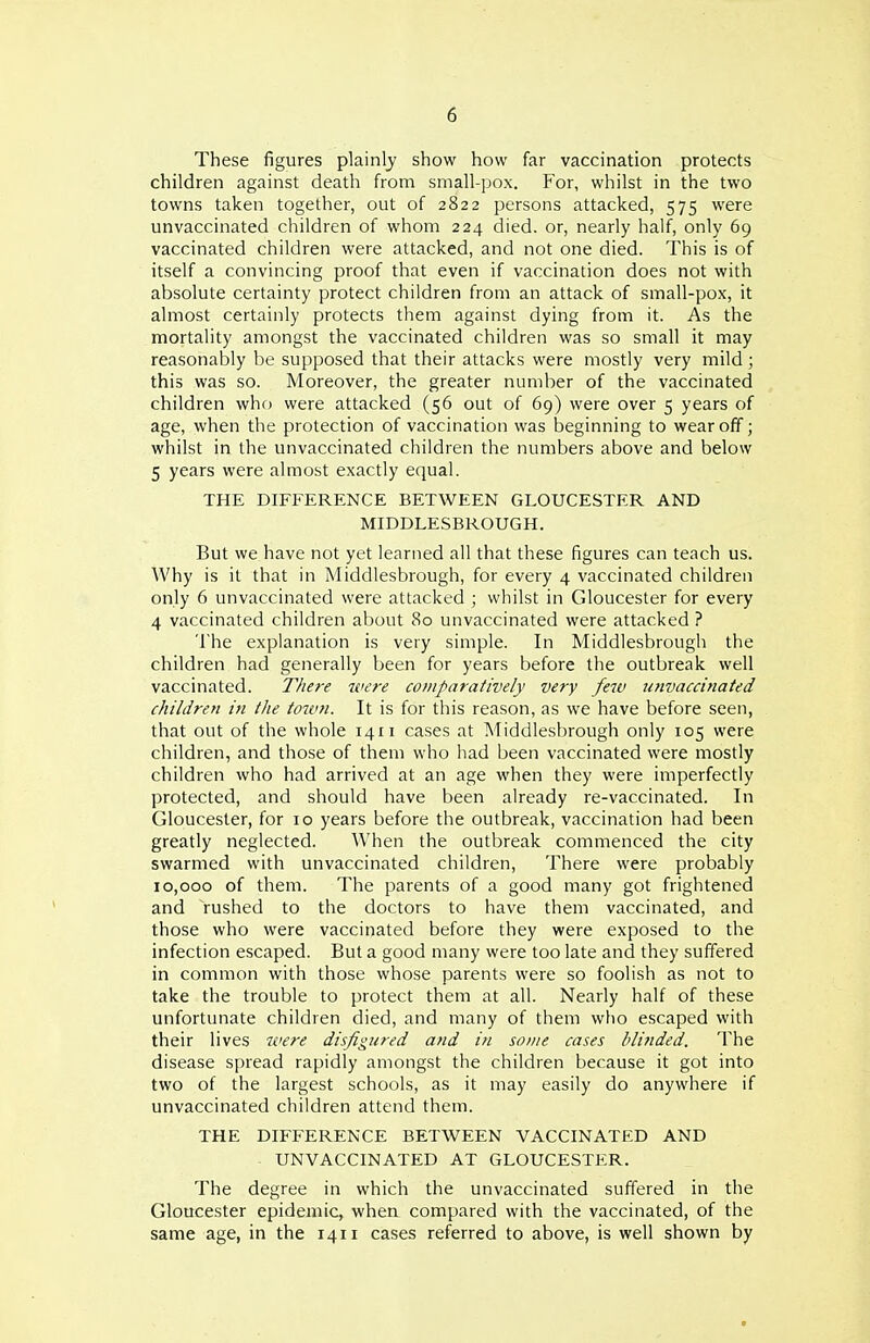 These figures plainly show how far vaccination protects children against death from small-pox. For, whilst in the two towns taken together, out of 2822 persons attacked, 575 were unvaccinated children of whom 224 died, or, nearly half, only 69 vaccinated children were attacked, and not one died. This is of itself a convincing proof that even if vaccination does not with absolute certainty protect children from an attack of small-pox, it almost certainly protects them against dying from it. As the mortality amongst the vaccinated children was so small it may reasonably be supposed that their attacks were mostly very mild ; this was so. Moreover, the greater number of the vaccinated children whf) were attacked (56 out of 69) were over 5 years of age, when the protection of vaccination was beginning to wear off; whilst in the unvaccinated children the numbers above and below 5 years were almost exactly equal. THE DIFFERENCE BETWEEN GLOUCESTER AND MIDDLESBROUGH. But we have not yet learned all that these figures can teach us. Why is it that in Middlesbrough, for every 4 vaccinated children only 6 unvaccinated were attacked ; whilst in Gloucester for every 4 vaccinated children about 80 unvaccinated were attacked ? The explanation is very simple. In Middlesbrough the children had generally been for years before the outbreak well vaccinated. There were comparatively very few 7invaccinated children in the towti. It is for this reason, as we have before seen, that out of the whole 1411 cases at Middlesbrough only 105 were children, and those of them who had been vaccinated were mostly children who had arrived at an age when they were imperfectly protected, and should have been already re-vaccinated. In Gloucester, for 10 years before the outbreak, vaccination had been greatly neglected. AVhen the outbreak commenced the city swarmed with unvaccinated children, There were probably 10,000 of them. The parents of a good many got frightened and rushed to the doctors to have them vaccinated, and those who were vaccinated before they were exposed to the infection escaped. But a good many were too late and they suffered in common with those whose parents were so foolish as not to take the trouble to protect them at all. Nearly half of these unfortunate children died, and many of them who escaped with their lives were disfigured and in some cases dlifided. The disease spread rapidly amongst the children because it got into two of the largest schools, as it may easily do anywhere if unvaccinated children attend them. THE DIFFERENCE BETWEEN VACCINATED AND UNVACCINATED AT GLOUCESTER. The degree in which the unvaccinated suffered in the Gloucester epidemic, when compared with the vaccinated, of the same age, in the 1411 cases referred to above, is well shown by