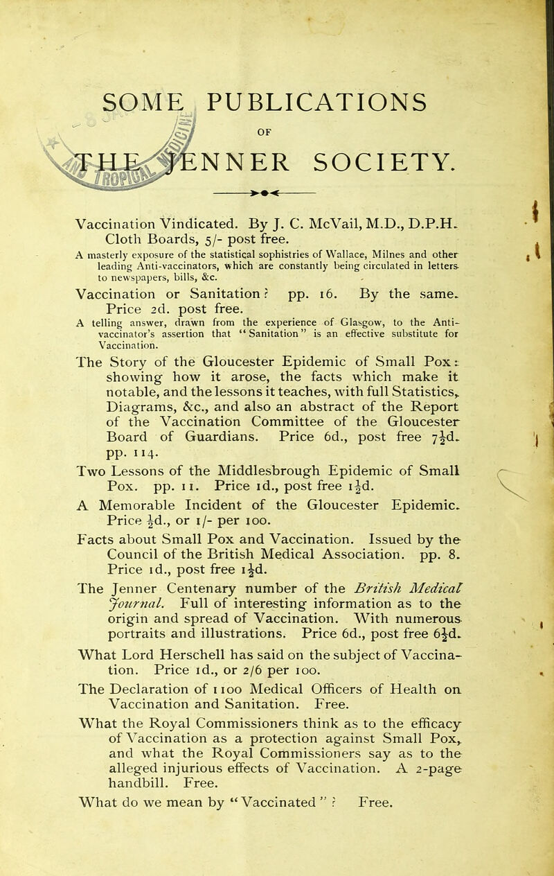 SOME PUBLICATIONS OF NNER SOCIETY. Vaccination Vindicated. By J. C. McVail, M.D,, D.P.H. Cloth Boards, 5/- post free. A masterly exposure of the statistical sophistries of Wallace, Milnes and other leading Anti-vaccinators, which are constantly being circulated in letters to newspapers, bills, &c. Vaccination or Sanitation? pp. 16. By the same. Price 2d. post free. A telling answer, drawn from the experience of Glasgow, to the Anti- vaccinator's assertion that Sanitation is an effective substitute for Vaccination. The Story of the Gloucester Epidemic of Small Pox i showing how it arose, the facts which make it notable, and the lessons it teaches, with full Statistics,. Diagrams, &c., and also an abstract of the Report of the Vaccination Committee of the Gloucester Board of Guardians. Price 6d., post free y^d. pp. 114. Two Lessons of the Middlesbrough Epidemic of Small Pox. pp. II. Price id., post free i^d. A Memorable Incident of the Gloucester Epidemic. Price ^d., or i/- per 100. Facts about Small Pox and Vaccination. Issued by the Council of the British Medical Association, pp. 8. Price id., post free i^d. The Jenner Centenary number of the British Medical Journal. Full of interesting information as to the origin and spread of Vaccination. With numerous portraits and illustrations. Price 6d., post free 6jd. What Lord Herschell has said on the subject of Vaccina- tion. Price id., or 2/6 per 100. The Declaration of iioo Medical Officers of Health on. Vaccination and Sanitation. Free. W^hat the Royal Commissioners think as to the efficacy of Vaccination as a protection against Small Pox,, and what the Royal Commissioners say as to the alleged injurious effects of Vaccination. A 2-page handbill. Free. What do we mean by  Vaccinated  : Free.
