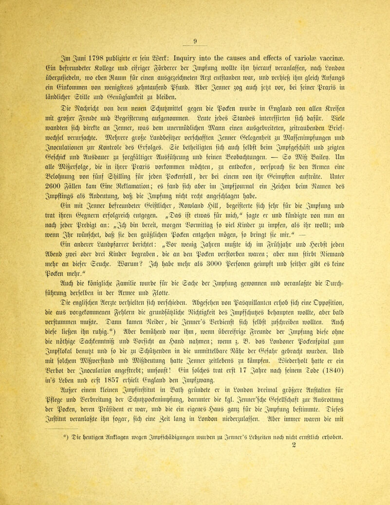 ^mi 1798 pubUjirte er fein äßerf: Inquiry into the causes and elfects of variolfe vaccin£e. @tn kfreunbetev College unb eifriger görberer ber ^mpfung rootlte i^n Ijieraitf üeranlaffen, nacfj Bonbon ü6erju[iebeln, mo eben 3^auin für einen auägejeidjneten 2(rjt entftanben rcar, nnb üer^icf^ i[)in gleidj 3lnfang§ ein ©intommen Don roenigfteng jeljntaufenb ^funb. Siber Renner jog aud; jci^U üor, bei feiner ^^ro^ciä in (änblidjer ©tille unb @enngfanifeit gn bleiben. ©ie Df^adjric^t üon bem nenen ©c^ut^mittel gegen bie ^^oden lunrbe in (?nglanb üon allen Streifen mit großer (^renbe unb 53egeifterung aufgenommen. Seute jebe§ ®tanbe§ intereffirten fidj bafür. SBiele lüanbten fidj bircfte an ^^cr, \m§ bem unermüblidjen 'OJJann einen ausgebreiteten, seitraubenben S3rief= m<i)\ei r)crurfad)te. 5Re^rcre gro^c £'anbbefitj,er nerfd^afflen ^cmm ©etegenljeit ju 'äJJaffenimpfungen unb ^noculationen jur ßontrole bes C^rfolgeä. Sie betljeiligten fid^ audj fetbft beim 3'iipfö£fcf)äft nnb jeigten ©efdjid unb Sluäbauer ju forgfottiger Stußfübrnug unb feinen Seobadjtungen. — So 33aUer). Um aUe ^Wi^erfolge, bie in ifjrer ^praxiä öorf'onmien mödjten, jn entbeden, nerfpradj fie ben 3(rmen eine S3eIo!^nung non fünf ©fjilling für jebcn ^^odenfaü, ber bei einem Don iljr (^knmpften aufträte. Unter 2600 gällen fam (Sine D'teflamation; e§ fanb fidj aber im ^tt^Pfpu^'i^rtf ein 3eW}e'i ö*-''! Ginnten be§ ;3mpf(ing§ al§ Stnbentnng, baf3 bie Impfung nidjt redjt angefdjtagen Ijabe. @in mit ^mm- befreunbeter ®eiftlid)er, 9ton)(anb S^xü, begeifterte fic^ fefjr für bie ^wpfimg unb trat i^ren ©egnern erfotgreid) entgegen, ,/Da§ ift etmag für midj, fagte er unb fünbigte non nun an nac^ jeber -^rebigt an: „3d; bin bereit, morgen 3>ormittag fo Diel Äinber ju impfen, atä ifjr mollt; unb raenn ^^)v roünfc^et, ba^ fie ben gräfjtidjen ^^^oden entge'^en mögen, fo bringt fie mir. — (Sin anberer Saubpfarrer beridjtet: „23or roenig Sauren mufste idj im ^'rüfjja^r nnb ^^erbft jeben 3Ibenb graei ober brei Ä'inber begraben, bie an ben ^4>oden oerftorben maren; aber nun ftirbt Siiemanb meljr an biefer ©eudje. SBavum? ^d) !§abe me'^r at§ 3000 ^erfonen geimpft unb feit!§er gibt cS feine ^oden mel^r. ^iiä) bie foniglidje J^amitie mürbe für bie Sadje ber ^mpfung geroonnen nnb neranfa^te bie ®urd}= fü^rung berfetben in ber 2(rmee unb g-totte. 5Dre englifdjen Sterjte üer!)ietten fidj nerfdjieben. 3lbgefel)en oon ^'aäquillantcn erijob fidj eine Oppofition, bie au§ üorgefommenen ge^^tern bie grunbfät^ltdjc DJidjtigfeit be§ ^mpff'^utJ'eS betjaupten roollte, aber balb oerftuminen mu|te. Sann famen ^Jeiber, bie ;5euner'g Sserbienft fidj fetbft jnfdjreibcn mollten. 3(udj biefe liefen ifm ru!^ig.*) 3tber bemüljenb mar itjm, menn übereifrige g:reunbc ber ^'npfmig ^«fe oljne bie nöttiige ©adjfenntni^ nnb 'i^orfidjt an .'panb naljmen; menn j. 33. ba§ Sonboner ^odenfpital ,^nm ^mpflofat bennljit unb fo bie ju ödjüt^enben in bie ninnittelbare 9^ötje ber @efafjr gebradjt rourben. Unb mit folc^em ^ii^nerftanb nnb 'DJJif^beutung tjatte Steimel' jeittebeng ^u fämpfen. ii>ieber]^ott !^atte er ein 35erbot ber ^nocutation angeftrebt; nmfonft! (Sin fotdjeä trat erft 17 '^al)vt nadj feinem 5;obe (1840) in'ä Seben nnb erft 1857 ertjiett (S-ngtanb ben 3mpfd^fl9- 2lu^er einem fleinen 3'Pfi[^'tt ^.^af^ grünbete er in £'onbon breimal gröf^ere 3(nftalten für Pflege unb ^Verbreitung ber ©c^nt^podenimpfung, barnnter bie f'gt. ^ennef'fdje (Mefellfdjoft jur 3(ugrottung ber ^oden, bereu ^präfibent er mar, unb bie ein eigene^ .^^aug ganj für bie 3i»Pfiuj beftimmte. 'SiefeS ^nftitut Deranta^te i^n fogar, fidj eine ^dt long in Sonbon nieberjutaffen. 3(ber immer maren bie mit *) S)te l^eiitigen 3lnflagen wegen 3mpffdf)äbtgungen luurbeu 3U 3cnncv'§ Sebjeiten nod) nid)t emftltd) erljokn. 2