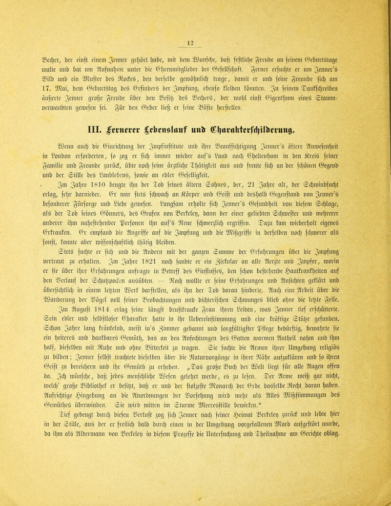 Sec^cr, ber cinft einein 3cin'ev geprt ^a6e, mit bem 2Bunfd)e, bap fcftli^e grenbe an feinem Öjebuvtätage lüatte nnb bat nm ''?(ufnaf)me unter bie (5'l^renmitgliebev ber ©cfellfdjaft. ^e^''^' crfncl)te er um 23ilb unb ein Mnfter beö D^ocfeS, ben berfefk gemöljutid) trage, bamit er nnb feine yvreunbe fidj am 17. ?0^ai, beni ©cburtgtag beS (Jifnberä ber ^inpfung, edenfo fteiben fönnten. ^sn feinem ®anffdjrei6cn änderte Renner grof^e g-renbe ükr ben 23efil3 be§ liedjerg, ber iuol}( einft (5-igent[;nm eine§ i£tamm= üertüanbten geraefen fei. §ür ben ®ekr (ieji er feine 33iifte fjerfteUen. III. Innum* l^ljjettölrtttf mtti ®lntfithtetrfd)Uiici*tttt0* 3Benn aud) bie (Sinriditung ber ^^Pf'tifWute unb i^re 23eauffici^tignng ,:^«nner'ä öftere Slnroefenfieit in Öoubon erforberten, fo jog er fid) immer raieber auf'ä Sanb nad) G^eltenfiam in ben ^l'reiä feiner i^^amitie unb Ji'euube ^urücf, übte uod) feine örjtlidje 'Xljätigfeit auä unb freute fidj an ber fdjönen ©egenb unb ber ©ttHe be§ Sanblebeuö, forote an ebter ©efeUigfeit. Sirt Safji'e 1810 Beugte ifju ber 'Job fetne§ äUern ®ol^ne§, ber, 21 '^a^vi. alt, ber gi^raiubfudjt erlag, feljr barnieber. (5r mar ftetS fd^mai^ an Körper unb @eift nnb besljalb ©cgeuftanb von ^enner'ä fiefonberer ^ürforge unb Siebe geiuefen. Sangfam erljolte fidj ;3euner'ä ©efunb^eit uon bicfem ©djlage, alä ber Job feine§ @önner§, be§ ©rafen von 33erfelet), bann ber einer geliebten ©djicefter unb mehrerer anberer i^^m na^eftel^enber ^erfonen ilju auf'ä 5y^eue fdjmerjlidj ergriffen, ©aju fam reieber^olt etgeneä ©rfranfen. ih empfanb bie Eingriffe auf bie ^mpfui'g i'b bie 'SRifsgriffe in berfelben nodj fd^roerer al§ fonft, fonute aber miffenfdjafttidj tljätig bleibeu. «StetI fudjte er fidj unb bie 3tnbern mit ber ganjeu Summe ber (^'rfal^rnngen über bie ^iiipfi't'g oertraut ju erljalten. 3' 1821 uoc^ janhk er ein ^lerjte unb S'^Pl^i/ roorin er fie über iljre Grfa^ruugen anfragte in 93etreff beö (^influffeg, ben fdjon befteljenbe .»pautfranf^eiten auf ben '-i^erlauf ber ©djui^poden anöü5ten. — dUä) luollte er feine förfoljvungcn unb 9tnfid;ten geflärt nnb überfidjtlid) in einem teilten 2ßerf barftellen, aB iljn ber lob baran Ijinberte. 5lud; eine %x-Mt über bie ^Säuberung ber i^öget uoll feiner 23eobadjtungen unb bidjterifdjen Sdjroungeä blieb oljne bie leiste geile. 5luguft 1814 erlag feine Inngft bruftfranfe g-rau iljren Seiben, mag ^imm tief erfdjütterte. ©ein ebler unb felbftlofer ßljarafter Ijatte in iljr llebereinftimnuuig unb eine fräftige ©tüi^e gefunben. 6djon '^ai)xx lang f'rnnfelnb, meift iu'ä gebannt unb forgfältigfter '^^[tege bebürftig, beroa'^rte fie ein f;eitere§ unb banfbareg ©ernüt:^, bag an ben Slnfedjtungen be§ ©atten roarmen Slntljeil nal^m unb iljm l^alf, biefelben mit din^i unb oljne 93itterfeit ju tragen, ©ie fud)te bie 5lrmen iljrer Umgebung religiös 5U bilbeu; '^^nmv fclbft tradjtete biefelben über bie 9iaturDorgänge in il)rer ^iUfti^e aufjnf'laren unb fo iljren ©eift ju bereidjeru unb iljr ©cmütf; ju erljeben. „®a§ gro^e 23uc| ber SBelt liegt für alle Singen offen ha. 3clj münfdje, ba^ jebeä meufd)lid;e a;i>efen geleljrt merbe, eo ju lefeu. ®er Sinne roet^ gar nidjt, roeldj' grofje 23tbliot:^ef er beftt^t, ba§ er unb ber ftoljefte 9JZonardj ber ©rbe bagfelbe 9ied;t baran ^aben. Slufridjtige Eingebung an bie Slnorbnuugen ber i^orfe^ung mirb mel;r alö SlUeö ^[Ri^ftimmuugen beä ©enmtbeS überroiuben. Sie mirb mitten im ©turnte ?Weereg[tille bemirfen. Sief gebeugt burdj biefen 'i^erluft gog fid; ^tnmv nad) feiner ^eimat Ükrfelei) gurüd lutb lebte t)ier in ber ©tille, au§ ber er freilidj balb burd; einen in ber Umgebung uorgefalleneu 5Rorb aufgeftört mürbe, ba it)m alä Sllbermann non 33erfelet) in biefem ^H'ojeffe bie Unterfudjuug nnb 3:l;eilnal^me am ©eridjte oblag.